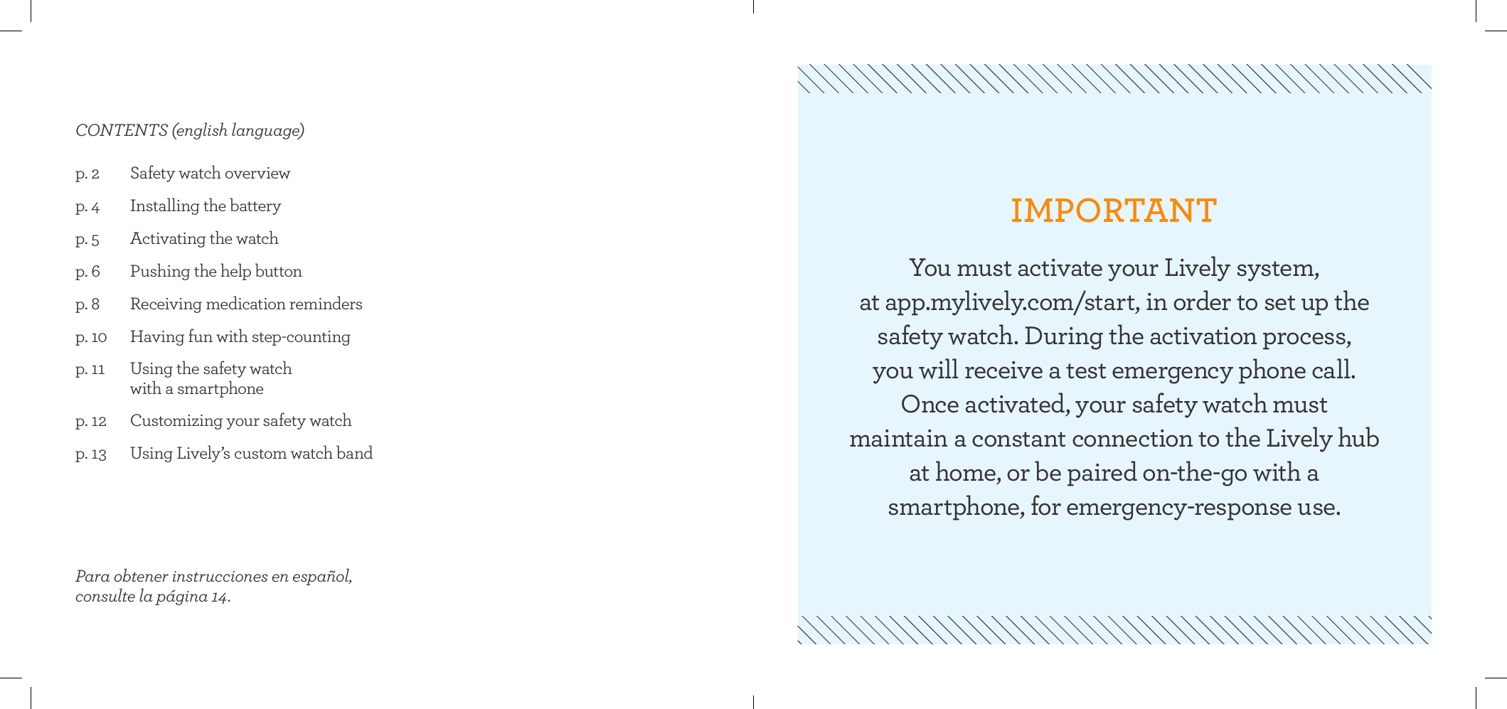 p. 2  Safety watch overview  p. 4  Installing the battery p. 5  Activating the watchp. 6  Pushing the help buttonp. 8  Receiving medication remindersp. 10  Having fun with step-countingp. 11  Using the safety watch    with a smartphonep. 12  Customizing your safety watchp. 13  Using Lively’s custom watch bandCONTENTS (english language)Para obtener instrucciones en español, consulte la página 14.IMPORTANTYou must activate your Lively system,  at app.mylively.com/start, in order to set up the  safety watch. During the activation process,  you will receive a test emergency phone call.  Once activated, your safety watch must  maintain a constant connection to the Lively hub  at home, or be paired on-the-go with a  smartphone, for emergency-response use.