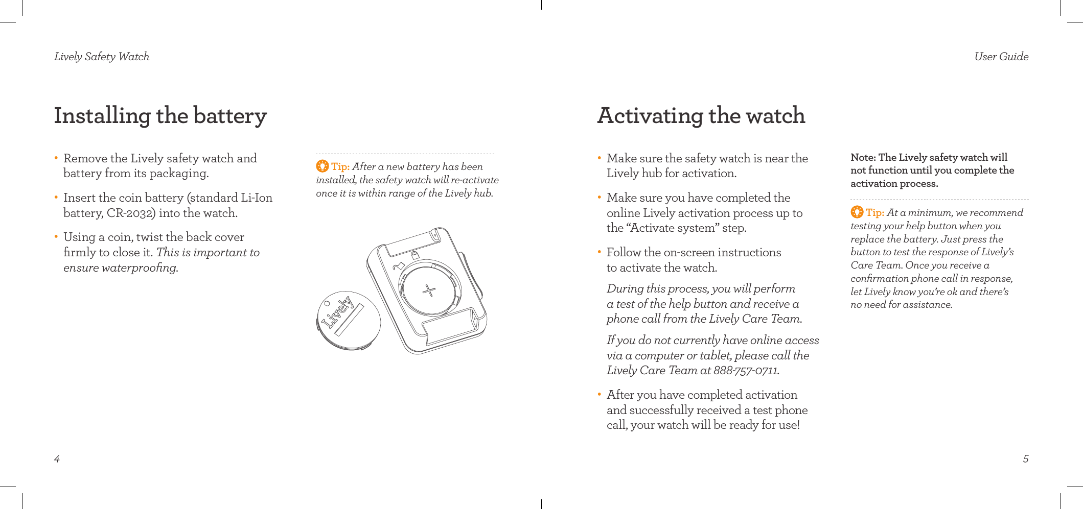  Tip: After a new battery has been  installed, the safety watch will re-activate once it is within range of the Lively hub.4Installing the battery•    Remove the Lively safety watch and  battery from its packaging. •    Insert the coin battery (standard Li-Ion  battery, CR-2032) into the watch.•    Using a coin, twist the back cover  ﬁrmly to close it. This is important to  ensure waterprooﬁng. Lively Safety Watch5Activating the watch•    Make sure the safety watch is near the Lively hub for activation. •    Make sure you have completed the  online Lively activation process up to the “Activate system” step. •    Follow the on-screen instructions  to activate the watch.  During this process, you will perform a test of the help button and receive a phone call from the Lively Care Team.    If you do not currently have online access via a computer or tablet, please call the Lively Care Team at 888-757-0711.•    After you have completed activation and successfully received a test phone call, your watch will be ready for use!User GuideNote: The Lively safety watch will not function until you complete the activation process.  Tip: At a minimum, we recommend testing your help button when you  replace the battery. Just press the  button to test the response of Lively’s Care Team. Once you receive a  conﬁrmation phone call in response,  let Lively know you’re ok and there’s  no need for assistance.