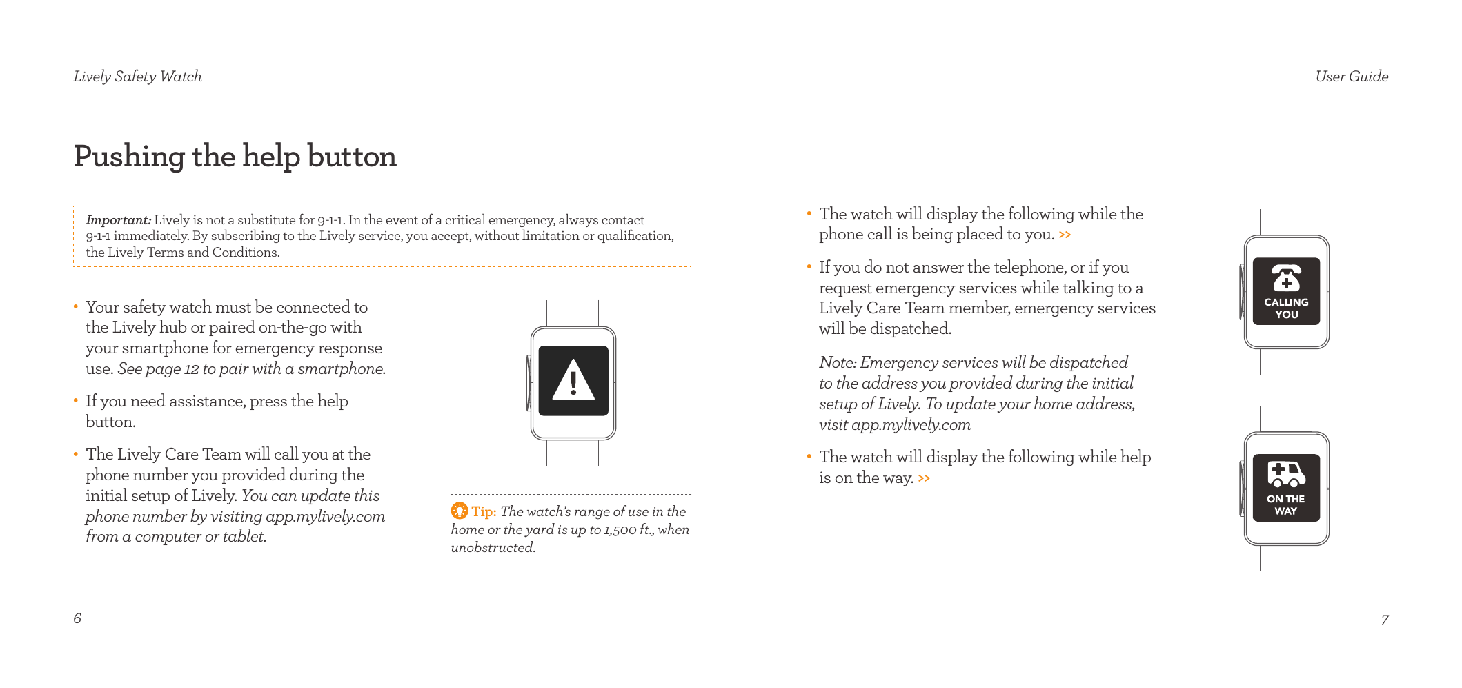 6Pushing the help button Lively Safety Watch•    Your safety watch must be connected to the Lively hub or paired on-the-go with  your smartphone for emergency response use. See page 12 to pair with a smartphone.•    If you need assistance, press the help button. •    The Lively Care Team will call you at the phone number you provided during the initial setup of Lively. You can update this phone number by visiting app.mylively.com from a computer or tablet.  Tip: The watch’s range of use in the home or the yard is up to 1,500 ft., when unobstructed. Important: Lively is not a substitute for 9-1-1. In the event of a critical emergency, always contact  9-1-1 immediately. By subscribing to the Lively service, you accept, without limitation or qualiﬁcation, the Lively Terms and Conditions.7User Guide•    The watch will display the following while the phone call is being placed to you. &gt;&gt;•    If you do not answer the telephone, or if you request emergency services while talking to a Lively Care Team member, emergency services will be dispatched.   Note: Emergency services will be dispatched  to the address you provided during the initial  setup of Lively. To update your home address, visit app.mylively.com •    The watch will display the following while help is on the way. &gt;&gt;