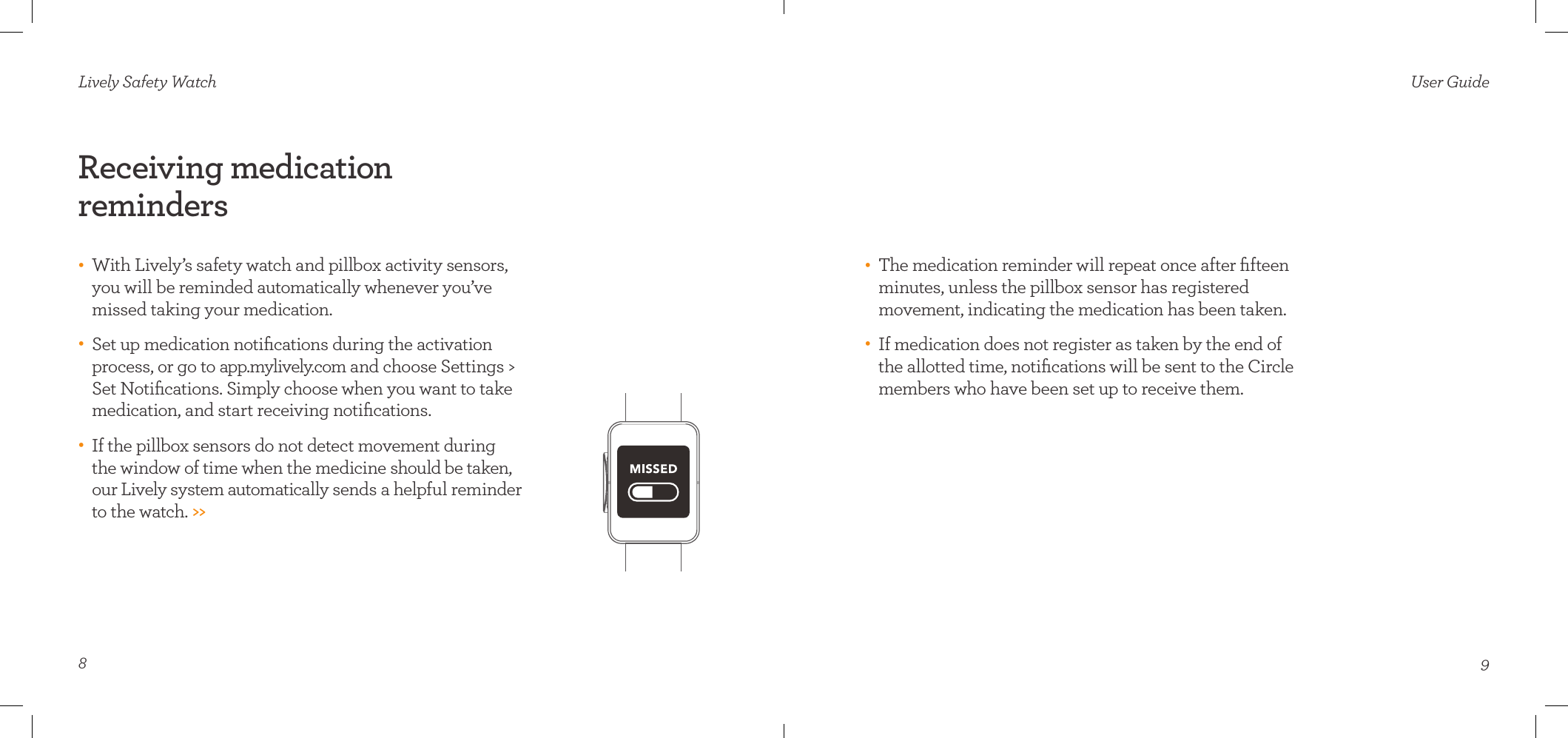 8Receiving medication  reminders•    With Lively’s safety watch and pillbox activity sensors, you will be reminded automatically whenever you’ve missed taking your medication. •    Set up medication notiﬁcations during the activation process, or go to app.mylively.com and choose Settings &gt; Set Notiﬁcations. Simply choose when you want to take medication, and start receiving notiﬁcations. •    If the pillbox sensors do not detect movement during  the window of time when the medicine should be taken, our Lively system automatically sends a helpful reminder to the watch. &gt;&gt;Lively Safety Watch•    The medication reminder will repeat once after ﬁfteen minutes, unless the pillbox sensor has registered  movement, indicating the medication has been taken.•    If medication does not register as taken by the end of  the allotted time, notiﬁcations will be sent to the Circle members who have been set up to receive them.User Guide9