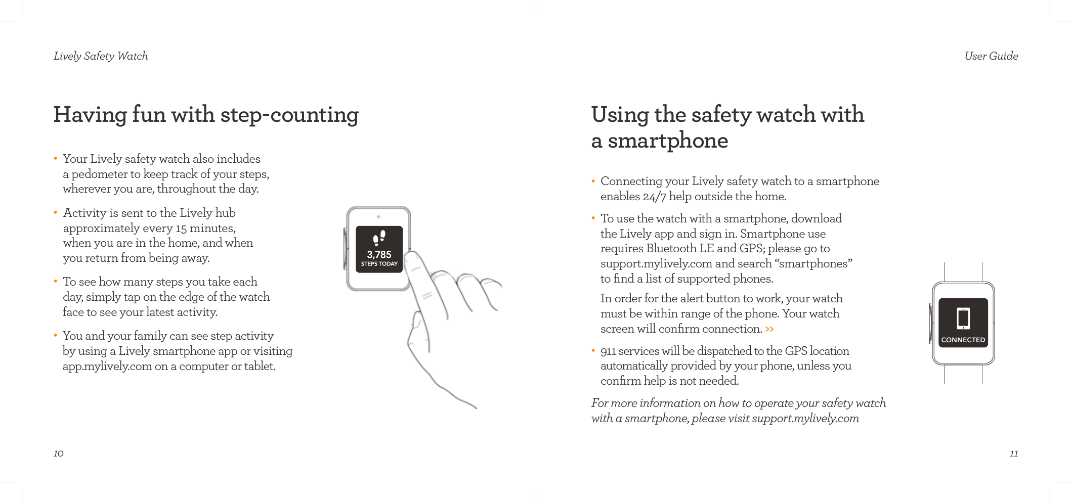 10Having fun with step-countingLively Safety Watch•     Your Lively safety watch also includes  a pedometer to keep track of your steps,  wherever you are, throughout the day. •    Activity is sent to the Lively hub  approximately every 15 minutes,  when you are in the home, and when  you return from being away.  •    To see how many steps you take each  day, simply tap on the edge of the watch face to see your latest activity. •    You and your family can see step activity  by using a Lively smartphone app or visiting app.mylively.com on a computer or tablet.11User GuideUsing the safety watch with  a smartphone•    Connecting your Lively safety watch to a smartphone enables 24/7 help outside the home. •    To use the watch with a smartphone, download  the Lively app and sign in. Smartphone use  requires Bluetooth LE and GPS; please go to  support.mylively.com and search “smartphones”  to ﬁnd a list of supported phones.   In order for the alert button to work, your watch  must be within range of the phone. Your watch  screen will conﬁrm connection. &gt;&gt;•    911 services will be dispatched to the GPS location  automatically provided by your phone, unless you  conﬁrm help is not needed.For more information on how to operate your safety watch with a smartphone, please visit support.mylively.comCONNECTED