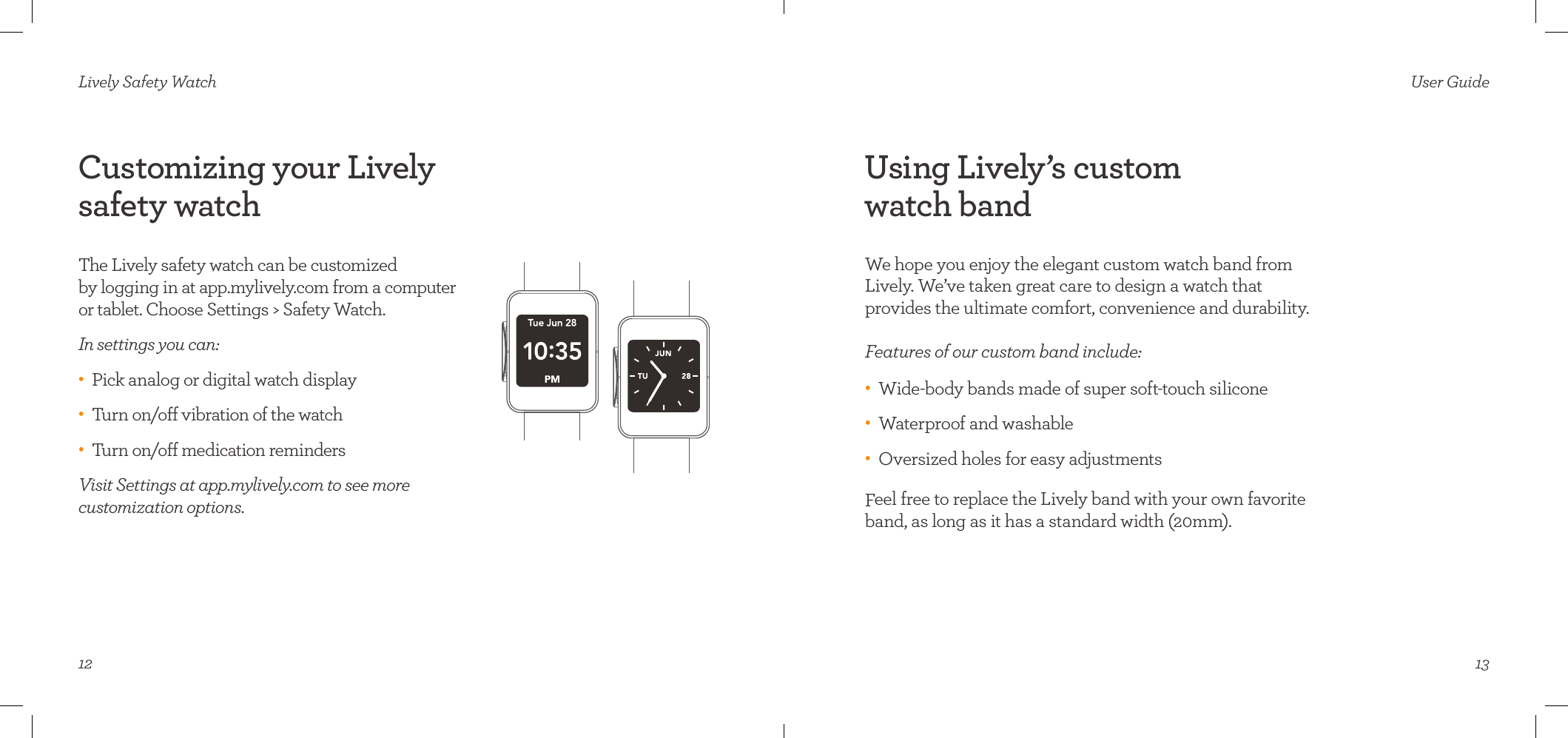 12Lively Safety WatchCustomizing your Lively  safety watchThe Lively safety watch can be customized  by logging in at app.mylively.com from a computer  or tablet. Choose Settings &gt; Safety Watch.In settings you can:•    Pick analog or digital watch display•    Turn on/o vibration of the watch •    Turn on/o medication reminders Visit Settings at app.mylively.com to see more  customization options. 13User GuideUsing Lively’s custom  watch bandWe hope you enjoy the elegant custom watch band from Lively. We’ve taken great care to design a watch that  provides the ultimate comfort, convenience and durability.  Features of our custom band include:•    Wide-body bands made of super soft-touch silicone•    Waterproof and washable•    Oversized holes for easy adjustmentsFeel free to replace the Lively band with your own favorite band, as long as it has a standard width (20mm).