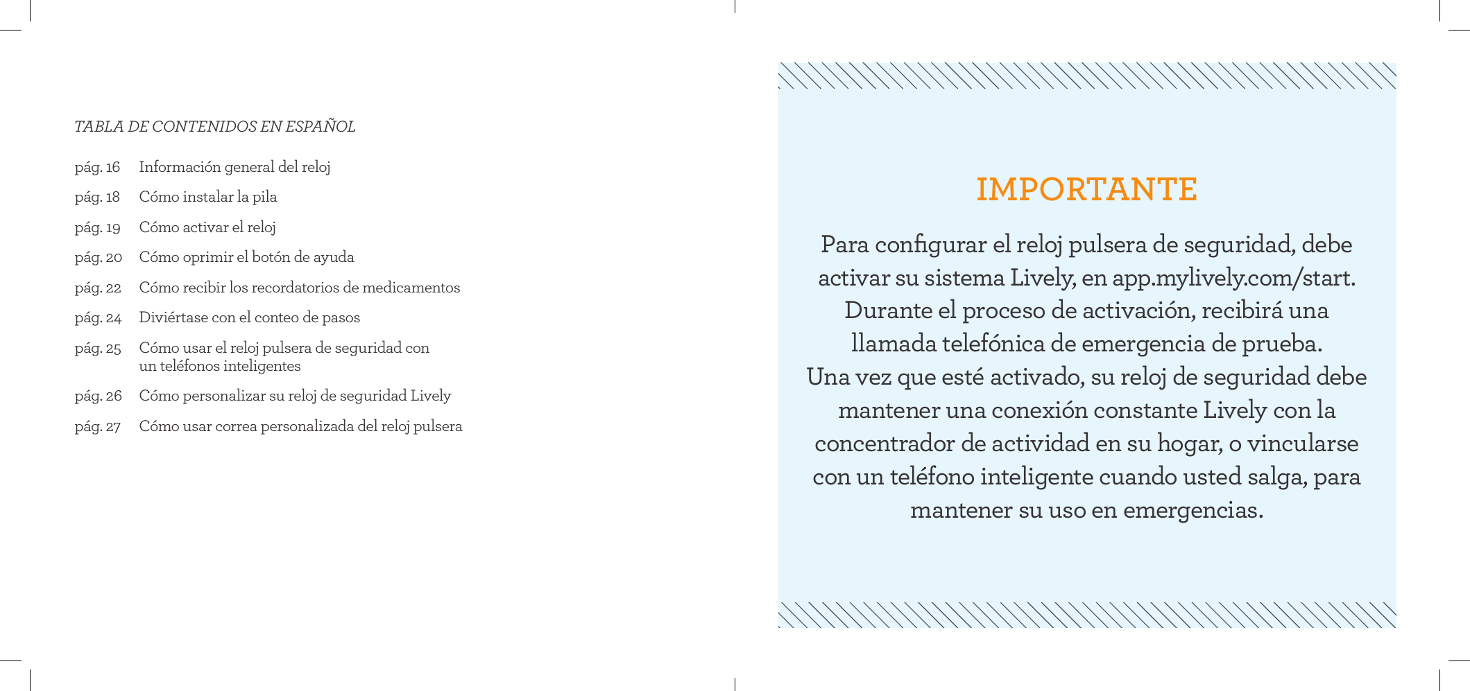 pág. 16  Información general del relojpág. 18  Cómo instalar la pilapág. 19  Cómo activar el relojpág. 20  Cómo oprimir el botón de ayuda pág. 22  Cómo recibir los recordatorios de medicamentospág. 24  Diviértase con el conteo de pasospág. 25   Cómo usar el reloj pulsera de seguridad con  un teléfonos inteligentespág. 26  Cómo personalizar su reloj de seguridad Livelypág. 27  Cómo usar correa personalizada del reloj pulseraTABLA DE CONTENIDOS EN ESPAÑOLIMPORTANTEPara conﬁgurar el reloj pulsera de seguridad, debe activar su sistema Lively, en app.mylively.com/start. Durante el proceso de activación, recibirá una  llamada telefónica de emergencia de prueba.  Una vez que esté activado, su reloj de seguridad debe mantener una conexión constante Lively con la concentrador de actividad en su hogar, o vincularse con un teléfono inteligente cuando usted salga, para mantener su uso en emergencias.