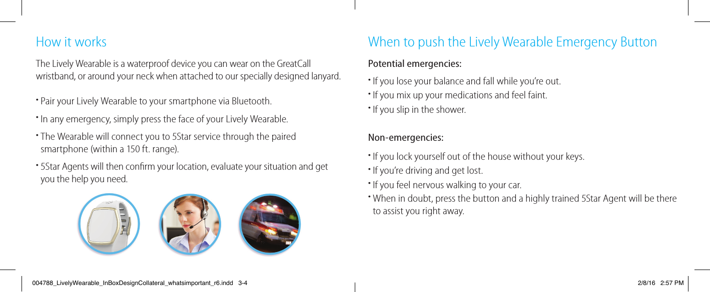 How it worksThe Lively Wearable is a waterproof device you can wear on the GreatCall wristband, or around your neck when attached to our specially designed lanyard.•  Pair your Lively Wearable to your smartphone via Bluetooth.•  In any emergency, simply press the face of your Lively Wearable.•  The Wearable will connect you to 5Star service through the paired smartphone (within a 150 ft. range).•  5Star Agents will then conﬁ rm your location, evaluate your situation and get you the help you need.When to push the Lively Wearable Emergency ButtonPotential emergencies:•  If you lose your balance and fall while you’re out.•  If you mix up your medications and feel faint.•If you slip in the shower.Non-emergencies:•  If you lock yourself out of the house without your keys.•If you’re driving and get lost.•  If you feel nervous walking to your car.•  When in doubt, press the button and a highly trained 5Star Agent will be there to assist you right away.004788_LivelyWearable_InBoxDesignCollateral_whatsimportant_r6.indd   3-4 2/8/16   2:57 PM