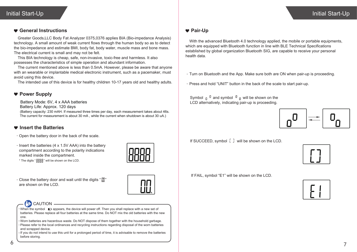 76Greater Goods,LLC Body Fat Analyzer 0375,0376 applies BIA (Bio-impedance Analysis) technology. A small amount of weak current flows through the human body so as to detect the bio-impedance and estimate BMI, body fat, body water, muscle mass and bone mass. The electrical current is small and may not be felt. This BIA technology is cheap, safe, non-invasive, toxic-free and harmless. It also possesses the characteristics of simple operation and abundant information. The current mentioned above is less than 0.5mA. However, please be aware that anyone with an wearable or implantable medical electronic instrument, such as a pacemaker, must avoid using this device.The intended use of this device is for healthy children 10-17 years old and healthy adults. General InstructionsIf SUCCEED, symbol will be shown on the LCD.If FAIL, symbol “E1” will be shown on the LCD.Initial Start-UpInitial Start-UpPair-UpWith the advanced Bluetooth 4.0 technology applied, the mobile or portable equipments, which are equipped with Bluetooth function in line with BLE Technical Specifications established by global organization Bluetooth SIG, are capable to receive your personal health data.Turn on Bluetooth and the App. Make sure both are ON when pair-up is proceeding.Press and hold “UNIT” button in the back of the scale to start pair-up. Symbol and symbol will be shown on the LCD alternatively, indicating pair-up is proceeding.CAUTIONWhen the symbol appears, the device will power off. Then you shall replace with a new set of batteries. Please replace all four batteries at the same time. Do NOT mix the old batteries with the new one. Worn batteries are hazardous waste. Do NOT dispose of them together with the household garbage. Please refer to the local ordinances and recycling instructions regarding disposal of the worn batteries and scrapped device.If you do not intend to use this unit for a prolonged period of time, it is advisable to remove the batteriesbefore storing.Insert the BatteriesOpen the battery door in the back of the scale.Insert the batteries (4 x 1.5V AAA) into the battery compartment according to the polarity indications marked inside the compartment.* The digits “ ” will be shown on the LCD.Close the battery door and wait until the digits “ ” are shown on the LCD.Battery Life: Approx. 120 days(Battery capacity: 230 mAH. If measured three times per day, each measurement takes about 46s. The current for measurement is about 30 mA , while the current when shutdown is about 30 uA.)Power SupplyBattery Mode: 6V, 4 x AAA batteries