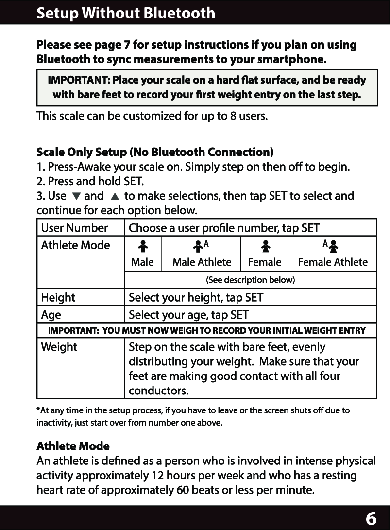 6Please see page 7 for setup instructions if you plan on using Bluetooth to sync measurements to your smartphone.IMPORTANT: Place your scale on a hard at surface, and be ready with bare feet to record your rst weight entry on the last step.This scale can be customized for up to 8 users.Scale Only Setup (No Bluetooth Connection)1. Press-Awake your scale on. Simply step on then o to begin.2. Press and hold SET.3. Use       and        to make selections, then tap SET to select and continue for each option below.User Number Choose a user prole number, tap SETAthlete Mode Male        Male Athlete       Female       Female Athlete                                                     (See description below)Height Select your height, tap SETAge Select your age, tap SETIMPORTANT:  YOU MUST NOW WEIGH TO RECORD YOUR INITIAL WEIGHT ENTRYWeight Step on the scale with bare feet, evenly distributing your weight.  Make sure that your feet are making good contact with all four conductors.*At any time in the setup process, if you have to leave or the screen shuts o due to inactivity, just start over from number one above.Athlete ModeAn athlete is dened as a person who is involved in intense physical activity approximately 12 hours per week and who has a resting heart rate of approximately 60 beats or less per minute.