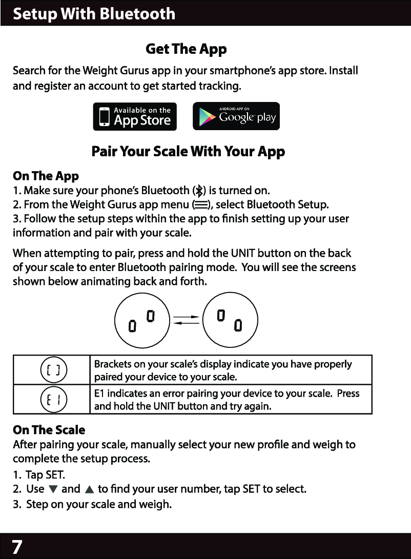 7                                            Get The AppSearch for the Weight Gurus app in your smartphone’s app store. Install and register an account to get started tracking.                          Pair Your Scale With Your AppOn The App1. Make sure your phone’s Bluetooth (   ) is turned on.2. From the Weight Gurus app menu (     ), select Bluetooth Setup.3. Follow the setup steps within the app to nish setting up your user information and pair with your scale.When attempting to pair, press and hold the UNIT button on the back of your scale to enter Bluetooth pairing mode.  You will see the screens shown below animating back and forth.Brackets on your scale’s display indicate you have properly paired your device to your scale.E1 indicates an error pairing your device to your scale.  Press and hold the UNIT button and try again.On The Scale After pairing your scale, manually select your new prole and weigh to complete the setup process.1.  Tap SET.2.  Use       and       to nd your user number, tap SET to select.3.  Step on your scale and weigh.