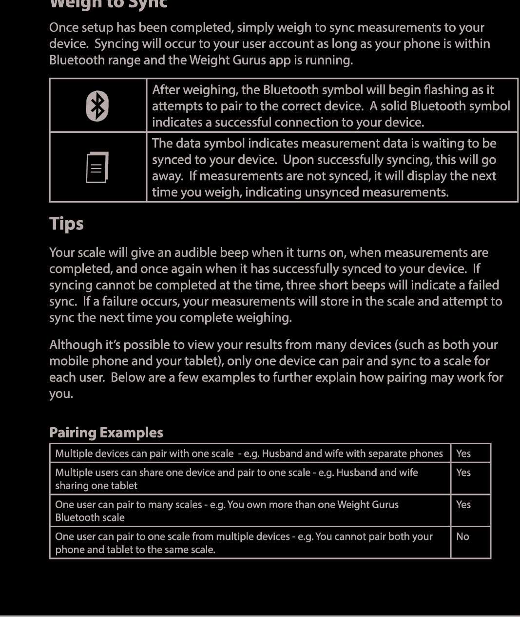 8Weigh to SyncOnce setup has been completed, simply weigh to sync measurements to your device.  Syncing will occur to your user account as long as your phone is within Bluetooth range and the Weight Gurus app is running. After weighing, the Bluetooth symbol will begin ashing as it attempts to pair to the correct device.  A solid Bluetooth symbol indicates a successful connection to your device.The data symbol indicates measurement data is waiting to be synced to your device.  Upon successfully syncing, this will go away.  If measurements are not synced, it will display the next time you weigh, indicating unsynced measurements.TipsYour scale will give an audible beep when it turns on, when measurements are completed, and once again when it has successfully synced to your device.  If syncing cannot be completed at the time, three short beeps will indicate a failed sync.  If a failure occurs, your measurements will store in the scale and attempt to sync the next time you complete weighing. Although it’s possible to view your results from many devices (such as both your mobile phone and your tablet), only one device can pair and sync to a scale for each user.  Below are a few examples to further explain how pairing may work for you.Pairing ExamplesMultiple devices can pair with one scale  - e.g. Husband and wife with separate phones YesMultiple users can share one device and pair to one scale - e.g. Husband and wife sharing one tabletYesOne user can pair to many scales - e.g. You own more than one Weight Gurus Bluetooth scaleYesOne user can pair to one scale from multiple devices - e.g. You cannot pair both your phone and tablet to the same scale.No 