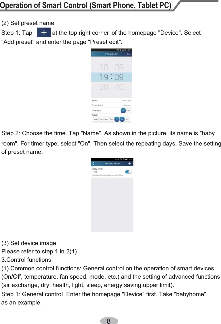 Operation of Smart Control (Smart Phone, Tablet PC)8Step 2: Choose the time. Tap &quot;Name&quot;. As shown in the picture, its name is &quot;baby (2) Set preset nameStep 1: Tap            at the top right corner  of the homepage &quot;Device&quot;. Select &quot;Add preset&quot; and enter the page &quot;Preset edit&quot;.room&quot;. For timer type, select &quot;On&quot;. Then select the repeating days. Save the setting of preset name.(3) Set device imagePlease refer to step 1 in 2(1)3.Control functions (1) Common control functions: General control on the operation of smart devices (On/Off, temperature, fan speed, mode, etc.) and the setting of advanced functions (air exchange, dry, health, light, sleep, energy saving upper limit).Step 1: General control  Enter the homepage &quot;Device&quot; first. Take &quot;babyhome&quot; as an example. 