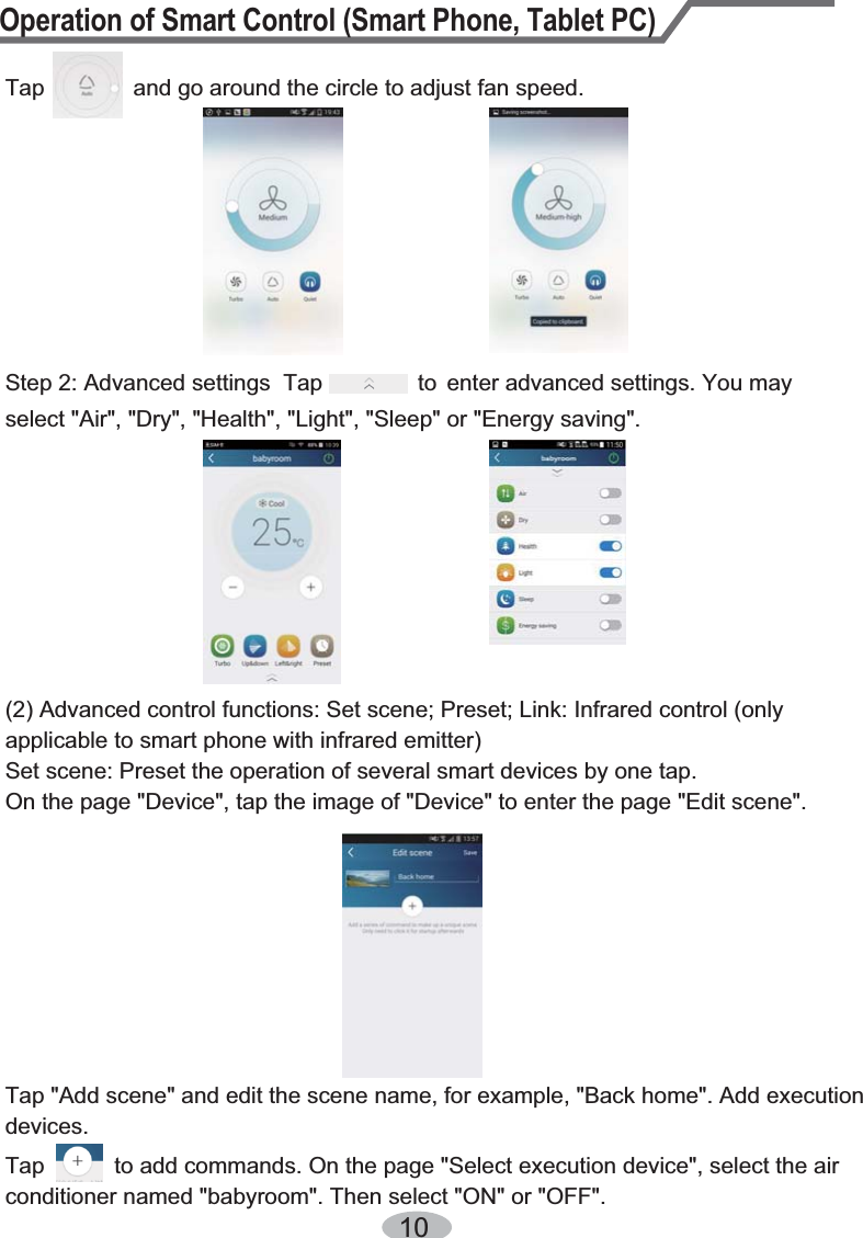 Operation of Smart Control (Smart Phone, Tablet PC)10Tap              and go around the circle to adjust fan speed. Step 2: Advanced settings  Tap               to  enter advanced settings. You may select &quot;Air&quot;, &quot;Dry&quot;, &quot;Health&quot;, &quot;Light&quot;, &quot;Sleep&quot; or &quot;Energy saving&quot;.(2) Advanced control functions: Set scene; Preset; Link: Infrared control (only applicable to smart phone with infrared emitter)Set scene: Preset the operation of several smart devices by one tap. On the page &quot;Device&quot;, tap the image of &quot;Device&quot; to enter the page &quot;Edit scene&quot;. Tap &quot;Add scene&quot; and edit the scene name, for example, &quot;Back home&quot;. Add execution devices.Tap           to add commands. On the page &quot;Select execution device&quot;, select the air conditioner named &quot;babyroom&quot;. Then select &quot;ON&quot; or &quot;OFF&quot;.