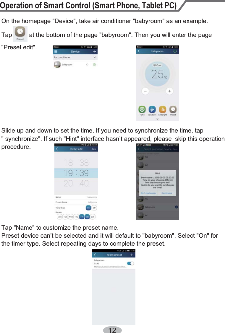 Operation of Smart Control (Smart Phone, Tablet PC)12On the homepage &quot;Device&quot;, take air conditioner &quot;babyroom&quot; as an example. Tap          at the bottom of the page &quot;babyroom&quot;. Then you will enter the page Slide up and down to set the time. If you need to synchronize the time, tap &quot; synchronize&quot;. If such &quot;Hint&quot; interface hasn’t appeared, please  skip this operation procedure.&quot;Preset edit&quot;.Tap &quot;Name&quot; to customize the preset name.Preset device can’t be selected and it will default to &quot;babyroom&quot;. Select &quot;On&quot; for the timer type. Select repeating days to complete the preset.