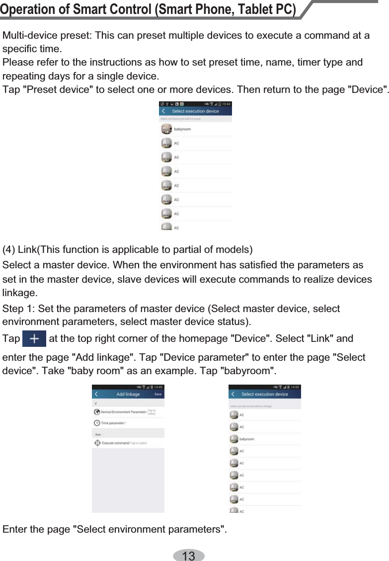 Operation of Smart Control (Smart Phone, Tablet PC)13Multi-device preset: This can preset multiple devices to execute a command at a specific time.Please refer to the instructions as how to set preset time, name, timer type and repeating days for a single device.Tap &quot;Preset device&quot; to select one or more devices. Then return to the page &quot;Device&quot;. (4) Link(This function is applicable to partial of models)set in the master device, slave devices will execute commands to realize devices Select a master device. When the environment has satisfied the parameters as linkage.Step 1: Set the parameters of master device (Select master device, select environment parameters, select master device status).Tap          at the top right corner of the homepage &quot;Device&quot;. Select &quot;Link&quot; and enter the page &quot;Add linkage&quot;. Tap &quot;Device parameter&quot; to enter the page &quot;Select device&quot;. Take &quot;baby room&quot; as an example. Tap &quot;babyroom&quot;.Enter the page &quot;Select environment parameters&quot;.