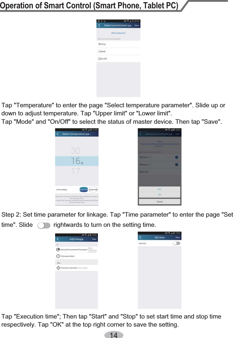 Operation of Smart Control (Smart Phone, Tablet PC)1Tap &quot;Temperature&quot; to enter the page &quot;Select temperature parameter&quot;. Slide up or down to adjust temperature. Tap &quot;Upper limit&quot; or &quot;Lower limit&quot;.Tap &quot;Mode&quot; and &quot;On/Off&quot; to select the status of master device. Then tap &quot;Save&quot;.Step 2: Set time parameter for linkage. Tap &quot;Time parameter&quot; to enter the page &quot;Set time&quot;. Slide            rightwards to turn on the setting time.Tap &quot;Execution time&quot;; Then tap &quot;Start&quot; and &quot;Stop&quot; to set start time and stop time respectively. Tap &quot;OK&quot; at the top right corner to save the setting.