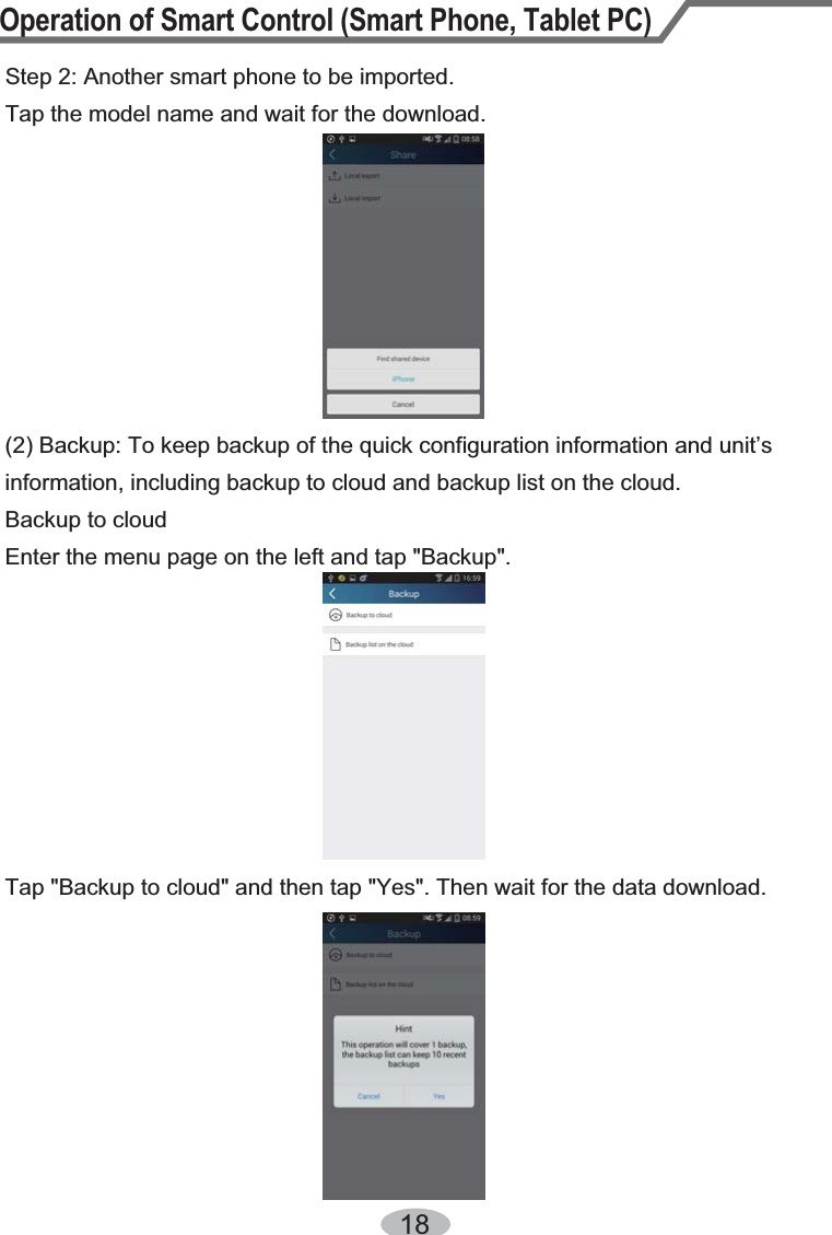 Operation of Smart Control (Smart Phone, Tablet PC)18Step 2: Another smart phone to be imported.Tap the model name and wait for the download.(2) Backup: To keep backup of the quick configuration information and unit’s information, including backup to cloud and backup list on the cloud.Backup to cloudEnter the menu page on the left and tap &quot;Backup&quot;.Tap &quot;Backup to cloud&quot; and then tap &quot;Yes&quot;. Then wait for the data download.