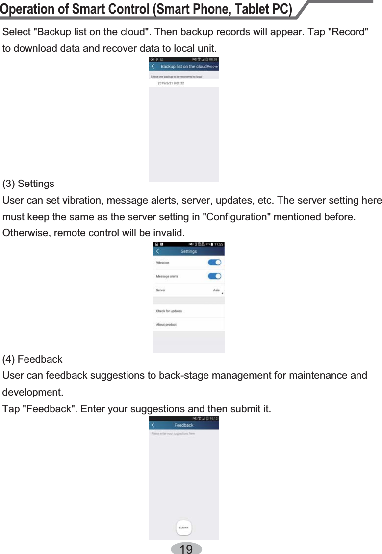 Operation of Smart Control (Smart Phone, Tablet PC)1Select &quot;Backup list on the cloud&quot;. Then backup records will appear. Tap &quot;Record&quot; to download data and recover data to local unit.User can feedback suggestions to back-stage management for maintenance and development.Tap &quot;Feedback&quot;. Enter your suggestions and then submit it.(4) Feedback(3) SettingsUser can set vibration, message alerts, server, updates, etc. The server setting here must keep the same as the server setting in &quot;Configuration&quot; mentioned before. Otherwise, remote control will be invalid.