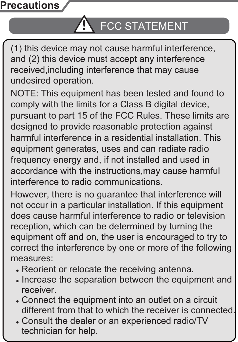 pursuant to part 15 of the FCC Rules. These limits are designed to provide reasonable protection against equipment generates, uses and can radiate radio Ɣ Reorient or relocate the receiving antenna.Ɣ Increase the separation between the equipment and  receiver.Ɣ Connect the equipment into an outlet on a circuit Ɣ Consult the dealer or an experienced radio/TV  different from that to which the receiver is connected. technician for help.interference to radio communications. comply with the limits for a Class B digital device, PrecautionsFCC STATEMENTaccordance with the instructions,may cause harmful harmful interference in a residential installation. This undesired operation.frequency energy and, if not installed and used in However, there is no guarantee that interference will does cause harmful interference to radio or television correct the interference by one or more of the following measures:equipment off and on, the user is encouraged to try to not occur in a particular installation. If this equipment reception, which can be determined by turning the NOTE: This equipment has been tested and found to (1) this device may not cause harmful interference, and (2) this device must accept any interference received,including interference that may cause 