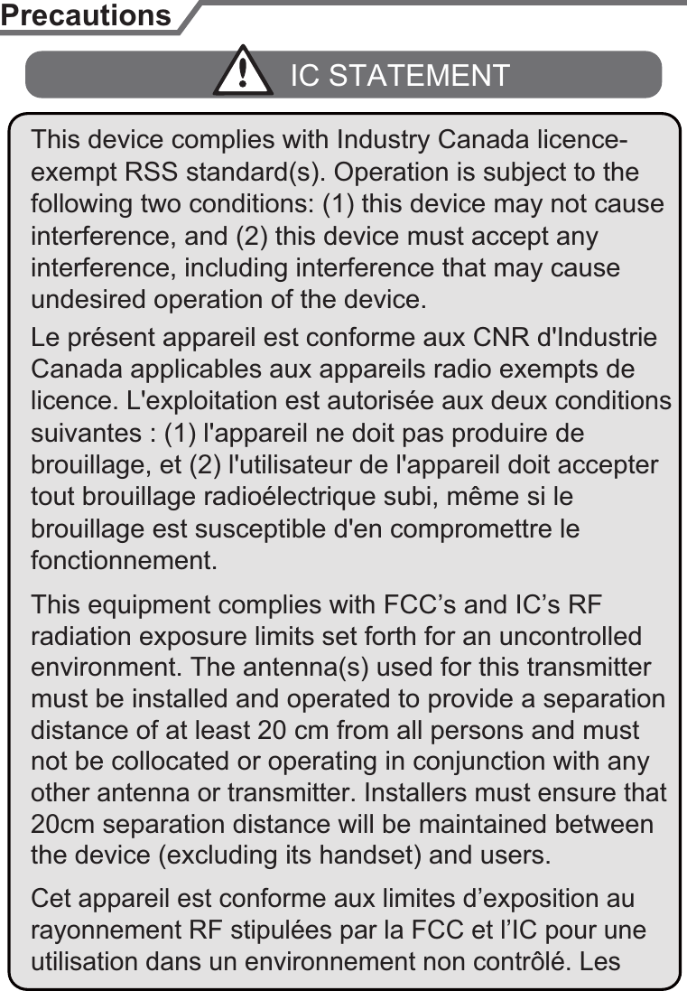 PrecautionsLe présent appareil est conforme aux CNR d&apos;Industrie licence. L&apos;exploitation est autorisée aux deux conditions tout brouillage radioélectrique subi, même si le undesired operation of the device.IC STATEMENTbrouillage, et (2) l&apos;utilisateur de l&apos;appareil doit accepter Canada applicables aux appareils radio exempts de interference, and (2) this device must accept any suivantes : (1) l&apos;appareil ne doit pas produire de brouillage est susceptible d&apos;en compromettre le fonctionnement.interference, including interference that may cause This device complies with Industry Canada licence-This equipment complies with FCC’s and IC’s RF radiation exposure limits set forth for an uncontrolled environment. The antenna(s) used for this transmitter must be installed and operated to provide a separation distance of at least 20 cm from all persons and must exempt RSS standard(s). Operation is subject to the following two conditions: (1) this device may not cause not be collocated or operating in conjunction with any other antenna or transmitter. Installers must ensure that 20cm separation distance will be maintained between the device (excluding its handset) and users.Cet appareil est conforme aux limites d’exposition au rayonnement RF stipulées par la FCC et l’IC pour une utilisation dans un environnement non contrôlé. Les 