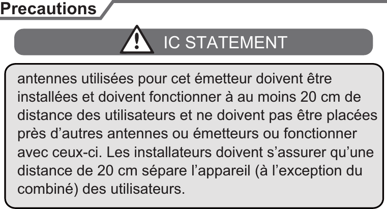 PrecautionsIC STATEMENTprès d’autres antennes ou émetteurs ou fonctionner antennes utilisées pour cet émetteur doivent être installées et doivent fonctionner à au moins 20 cm de distance des utilisateurs et ne doivent pas être placées distance de 20 cm sépare l’appareil (à l’exception du combiné) des utilisateurs.avec ceux-ci. Les installateurs doivent s’assurer qu’une 