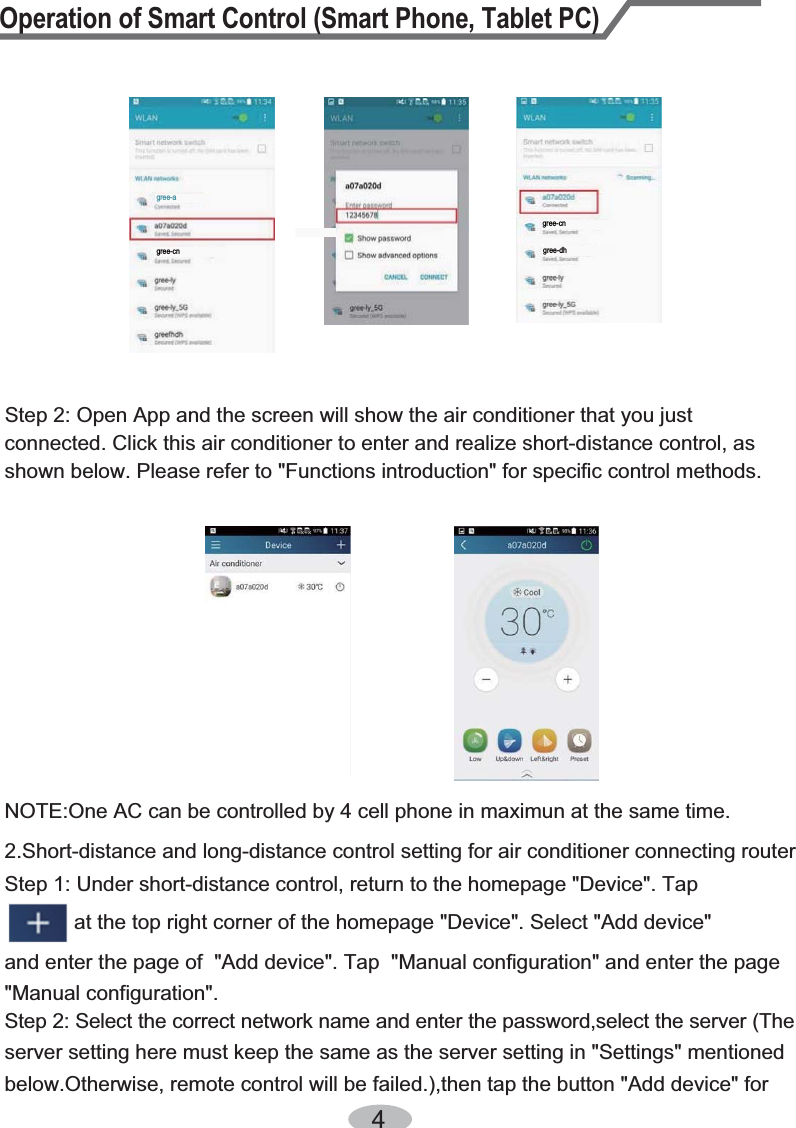 Step 2: Select the correct network name and enter the password,select the server (The server setting here must keep the same as the server setting in &quot;Settings&quot; mentioned below.Otherwise, remote control will be failed.),then tap the button &quot;Add device&quot; for             at the top right corner of the homepage &quot;Device&quot;. Select &quot;Add device&quot; NOTE:One AC can be controlled by 4 cell phone in maximun at the same time.2.Short-distance and long-distance control setting for air conditioner connecting router Step 1: Under short-distance control, return to the homepage &quot;Device&quot;. Tapand enter the page of  &quot;Add device&quot;. Tap  &quot;Manual configuration&quot; and enter the page &quot;Manual configuration&quot;.4Step 2: Open App and the screen will show the air conditioner that you just connected. Click this air conditioner to enter and realize short-distance control, as shown below. Please refer to &quot;Functions introduction&quot; for specific control methods. Operation of Smart Control (Smart Phone, Tablet PC)gree-agree-cngree-cngree-dh