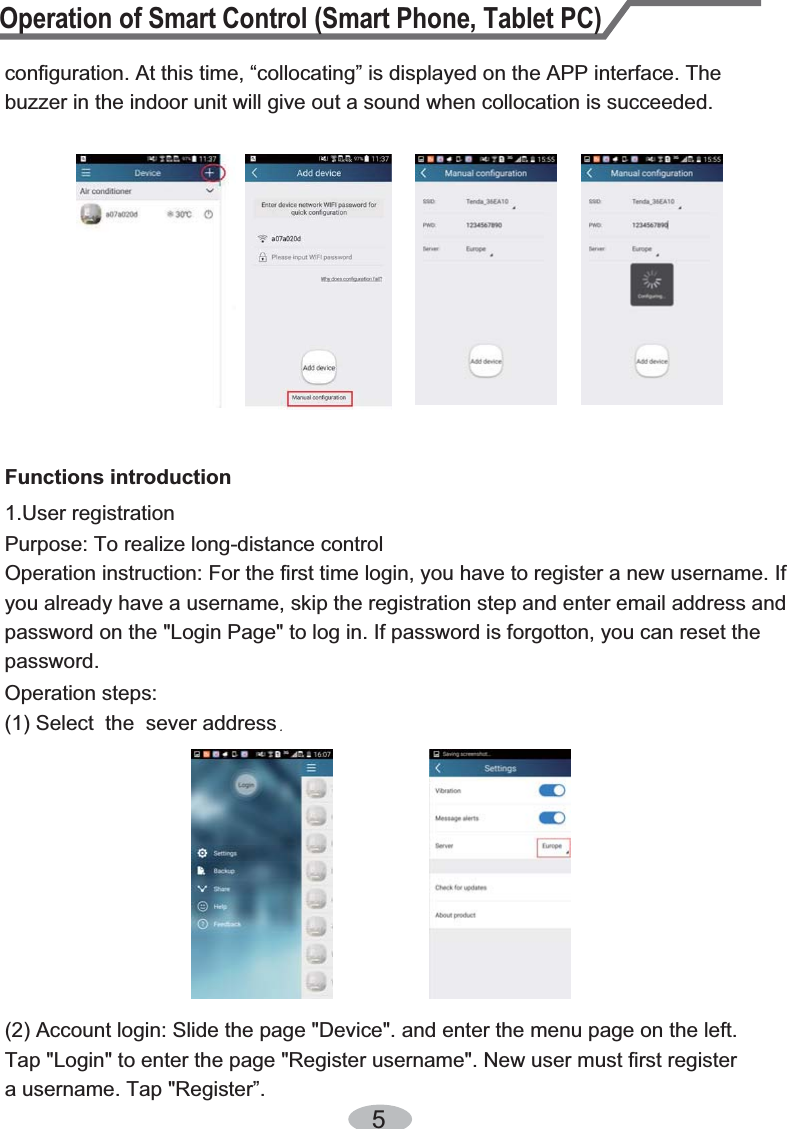 configuration. At this time, “collocating” is displayed on the APP interface. The buzzer in the indoor unit will give out a sound when collocation is succeeded. 51.User registration Purpose: To realize long-distance controlOperation instruction: For the first time login, you have to register a new username. If you already have a username, skip the registration step and enter email address and password on the &quot;Login Page&quot; to log in. If password is forgotton, you can reset the password.Operation steps:(1) Select  the  sever addressFunctions introductionTap &quot;Login&quot; to enter the page &quot;Register username&quot;. New user must first register a username. Tap &quot;Register”.(2) Account login: Slide the page &quot;Device&quot;. and enter the menu page on the left.  Operation of Smart Control (Smart Phone, Tablet PC)