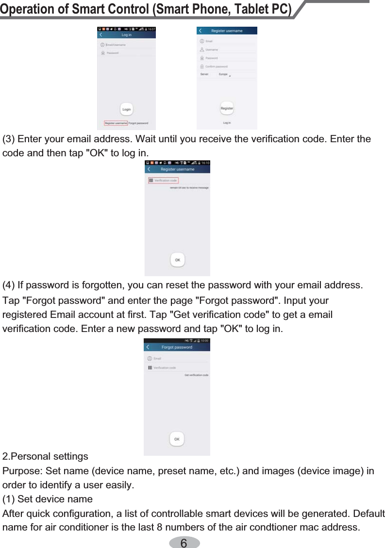 Operation of Smart Control (Smart Phone, Tablet PC)6(4) If password is forgotten, you can reset the password with your email address.(3) Enter your email address. Wait until you receive the verification code. Enter the code and then tap &quot;OK&quot; to log in. Tap &quot;Forgot password&quot; and enter the page &quot;Forgot password&quot;. Input your registered Email account at first. Tap &quot;Get verification code&quot; to get a email verification code. Enter a new password and tap &quot;OK&quot; to log in.2.Personal settingsPurpose: Set name (device name, preset name, etc.) and images (device image) in order to identify a user easily. (1) Set device nameAfter quick configuration, a list of controllable smart devices will be generated. Defaultname for air conditioner is the last 8 numbers of the air condtioner mac address.