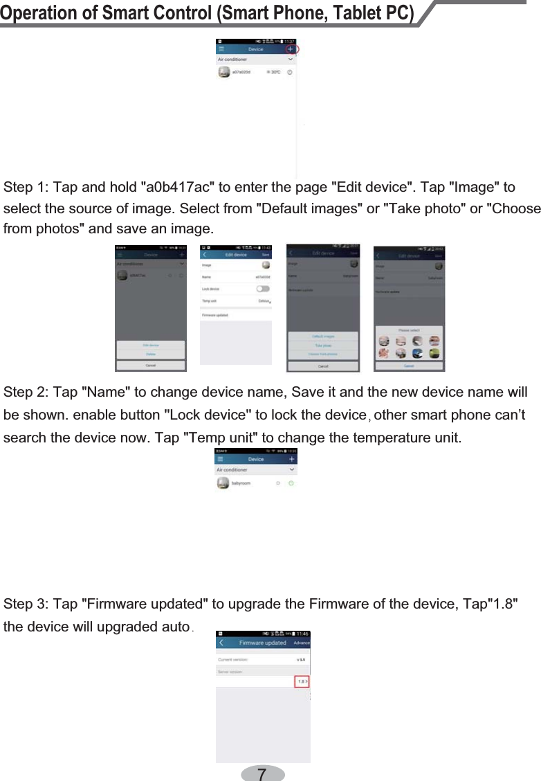 Operation of Smart Control (Smart Phone, Tablet PC)7Step 2: Tap &quot;Name&quot; to change device name, Save it and the new device name will Step 1: Tap and hold &quot;a0b417ac&quot; to enter the page &quot;Edit device&quot;. Tap &quot;Image&quot; to select the source of image. Select from &quot;Default images&quot; or &quot;Take photo&quot; or &quot;Choose from photos&quot; and save an image. be shown. enable button &apos;&apos;Lock device&apos;&apos; to lock the device other smart phone can’t search the device now. Tap &quot;Temp unit&quot; to change the temperature unit.the device will upgraded autoStep 3: Tap &quot;Firmware updated&quot; to upgrade the Firmware of the device, Tap&quot;1.8&quot; 