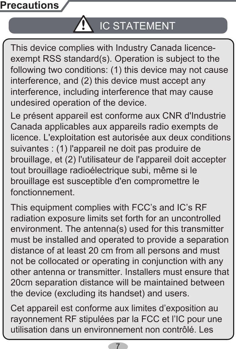 PrecautionsLe présent appareil est conforme aux CNR d&apos;Industrie licence. L&apos;exploitation est autorisée aux deux conditions tout brouillage radioélectrique subi, même si le undesired operation of the device.IC STATEMENTbrouillage, et (2) l&apos;utilisateur de l&apos;appareil doit accepter Canada applicables aux appareils radio exempts de interference, and (2) this device must accept any suivantes : (1) l&apos;appareil ne doit pas produire de brouillage est susceptible d&apos;en compromettre le fonctionnement.interference, including interference that may cause This device complies with Industry Canada licence-This equipment complies with FCC’s and IC’s RF radiation exposure limits set forth for an uncontrolled environment. The antenna(s) used for this transmitter must be installed and operated to provide a separation distance of at least 20 cm from all persons and must exempt RSS standard(s). Operation is subject to the following two conditions: (1) this device may not cause not be collocated or operating in conjunction with any other antenna or transmitter. Installers must ensure that 20cm separation distance will be maintained between the device (excluding its handset) and users.Cet appareil est conforme aux limites d’exposition au rayonnement RF stipulées par la FCC et l’IC pour une utilisation dans un environnement non contrôlé. Les 7