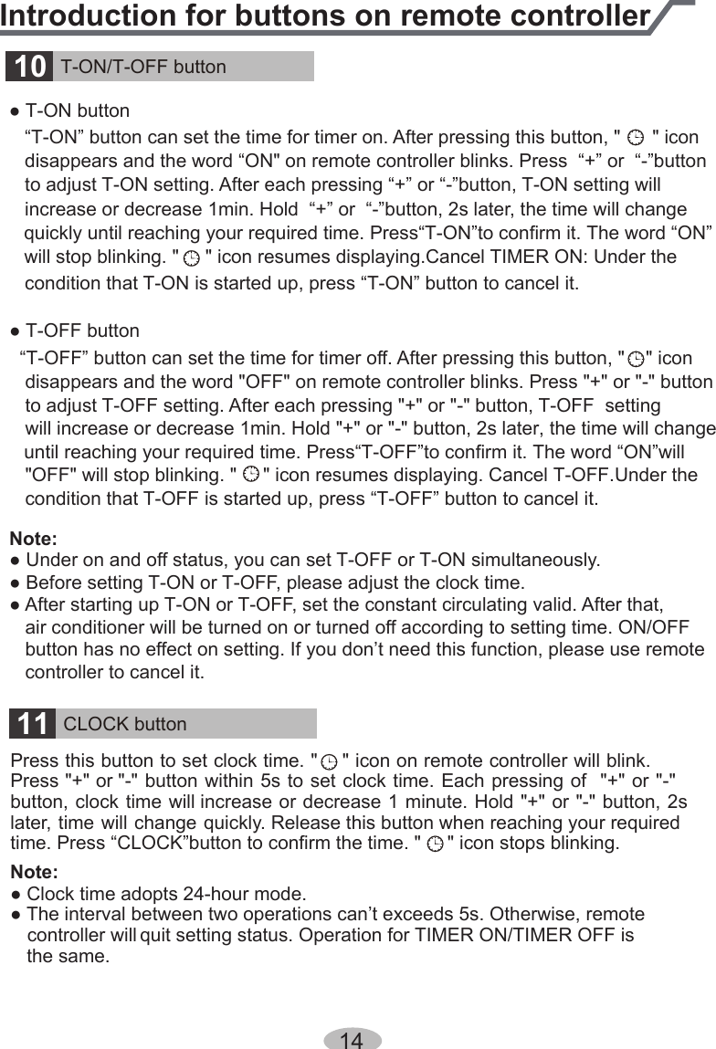 ● T-ON button   “T-ON” button can set the time for timer on. After pressing this button, &quot;      &quot; icon     disappears and the word “ON&quot; on remote controller blinks. Press  “+” or  “-”button    to adjust T-ON setting. After each pressing “+” or “-”button, T-ON setting will    increase or decrease 1min. Hold  “+” or  “-”button, 2s later, the time will change will stop blinking. &quot;     &quot; icon resumes displaying.Cancel TIMER ON: Under the quickly until reaching your required time. Press“T-ON”to confirm it. The word “ON”until reaching your required time. Press“T-OFF”to confirm it. The word “ON”will   condition that T-ON is started up, press “T-ON” button to cancel it. ● T-OFF button  “T-OFF” button can set the time for timer off. After pressing this button, &quot;    &quot; icon    disappears and the word &quot;OFF&quot; on remote controller blinks. Press &quot;+&quot; or &quot;-&quot; button    to adjust T-OFF setting. After each pressing &quot;+&quot; or &quot;-&quot; button, T-OFF  setting    will increase or decrease 1min. Hold &quot;+&quot; or &quot;-&quot; button, 2s later, the time will change    &quot;OFF&quot; will stop blinking. &quot;     &quot; icon resumes displaying. Cancel T-OFF.Under the     condition that T-OFF is started up, press “T-OFF” button to cancel it. Note: ● Under on and off status, you can set T-OFF or T-ON simultaneously.● Before setting T-ON or T-OFF, please adjust the clock time.● After starting up T-ON or T-OFF, set the constant circulating valid. After that,    air conditioner will be turned on or turned off according to setting time. ON/OFF    button has no effect on setting. If you don’t need this function, please use remote    controller to cancel it.10 T-ON/T-OFF button14Introduction for buttons on remote controllerPress this button to set clock time. &quot;    &quot; icon on remote controller will blink. Press &quot;+&quot; or &quot;-&quot; button within 5s to set clock time. Each pressing of  &quot;+&quot; or &quot;-&quot; button, clock time will increase or decrease 1 minute. Hold &quot;+&quot; or &quot;-&quot; button, 2s later, time will change quickly. Release this button when reaching your required time. Press “CLOCK”button to confirm the time. &quot;     &quot; icon stops blinking.Note: ● Clock time adopts 24-hour mode.● The interval between two operations can’t exceeds 5s. Otherwise, remote controller will quit setting status. Operation for TIMER ON/TIMER OFF is the same.11 CLOCK button