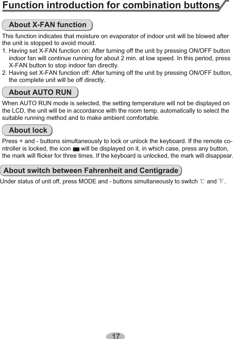 Function introduction for combination buttonsAbout X-FAN functionThis function indicates that moisture on evaporator of indoor unit will be blowed afterthe unit is stopped to avoid mould.indoor fan will continue running for about 2 min. at low speed. In this period, pressX-FAN button to stop indoor fan directly.1. Having set X-FAN function on: After turning off the unit by pressing ON/OFF buttonthe complete unit will be off directly.2. Having set X-FAN function off: After turning off the unit by pressing ON/OFF button,About AUTO RUNWhen AUTO RUN mode is selected, the setting temperature will not be displayed on the LCD, the unit will be in accordance with the room temp. automatically to select thesuitable running method and to make ambient comfortable.About lockPress + and - buttons simultaneously to lock or unlock the keyboard. If the remote co-ntroller is locked, the icon      will be displayed on it, in which case, press any button, the mark will flicker for three times. If the keyboard is unlocked, the mark will disappear.About switch between Fahrenheit and CentigradeUnder status of unit off, press MODE and - buttons simultaneously to switch Ƈ and Ɖ.17