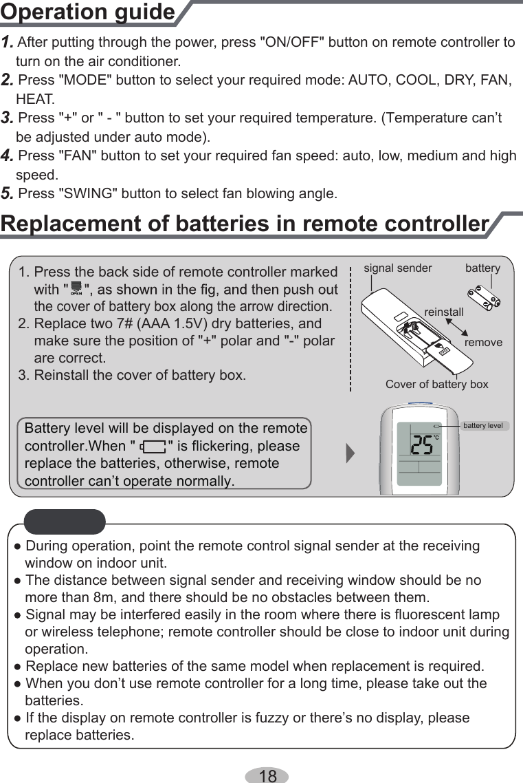 1. After putting through the power, press &quot;ON/OFF&quot; button on remote controller to    turn on the air conditioner.2.    HEAT.3. Press &quot;+&quot; or &quot; - &quot; button to set your required temperature. (Temperature can’t     be adjusted under auto mode).4. Press &quot;FAN&quot; button to set your required fan speed: auto, low, medium and high    speed. Press &quot;MODE&quot; button to select your required mode: AUTO, COOL, DRY, FAN,  5. Press &quot;SWING&quot; button to select fan blowing angle.Operation guideReplacement of batteries in remote controller1. Press the back side of remote controller marked    the cover of battery box along the arrow direction.2. Replace two 7# (AAA 1.5V) dry batteries, and    make sure the position of &quot;+&quot; polar and &quot;-&quot; polar    are correct.3. Reinstall the cover of battery box.signal sender batteryCover of battery boxremovereinstallNOTICE● During operation, point the remote control signal sender at the receiving    window on indoor unit.● The distance between signal sender and receiving window should be no    more than 8m, and there should be no obstacles between them.Signal may be interfered easily in the room where there is fluorescent lamp   or wireless telephone; remote controller should be close to indoor unit during    operation.● Replace new batteries of the same model when replacement is required.● When you don’t use remote controller for a long time, please take out the    batteries.● If the display on remote controller is fuzzy or there’s no display, please       replace batteries.Battery level will be displayed on the remote replace the batteries, otherwise, remote controller can’t operate normally. controller.When &quot;        &quot; is flickering, pleasebattery level18