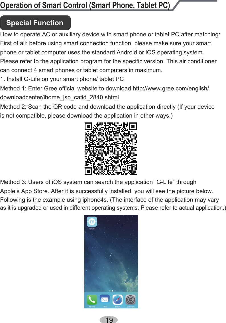 Operation of Smart Control (Smart Phone, Tablet PC)How to operate AC or auxiliary device with smart phone or tablet PC after matching:First of all: before using smart connection function, please make sure your smartphone or tablet computer uses the standard Android or iOS operating system. Please refer to the application program for the specific version. This air conditioner can connect 4 smart phones or tablet computers in maximum.1. Install G-Life on your smart phone/ tablet PCMethod 1: Enter Gree official website to download http://www.gree.com/english/Method 2: Scan the QR code and download the application directly (If your device is not compatible, please download the application in other ways.)Method 3: Users of iOS system can search the application “G-Life” through Apple’s App Store. After it is successfully installed, you will see the picture below. Following is the example using iphone4s. (The interface of the application may vary as it is upgraded or used in different operating systems. Please refer to actual application.)downloadcenter/ihome_jsp_catid_2840.shtmlSpecial Function19