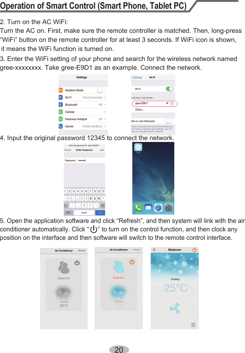 Operation of Smart Control (Smart Phone, Tablet PC)2. Turn on the AC WiFi:Turn the AC on. First, make sure the remote controller is matched. Then, long-press“WiFi” button on the remote controller for at least 3 seconds. If WiFi icon is shown, it means the WiFi function is turned on.3. Enter the WiFi setting of your phone and search for the wireless network named gree-xxxxxxxx. Take gree-E9D1 as an example. Connect the network.4. Input the original password 12345 to connect the network.5. Open the application software and click “Refresh”, and then system will link with the air conditioner automatically. Click “     ” to turn on the control function, and then clock any position on the interface and then software will switch to the remote control interface.20