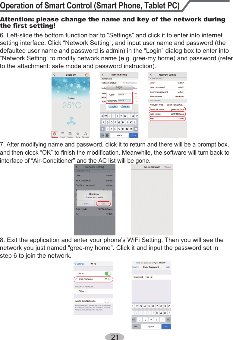 Operation of Smart Control (Smart Phone, Tablet PC)Attention: please change the name and key of the network during the first setting!8. Exit the application and enter your phone’s WiFi Setting. Then you will see the network you just named “gree-my home&quot;. Click it and input the password set in step 6 to join the network.7. After modifying name and password, click it to return and there will be a prompt box, and then clock “OK” to finish the modification. Meanwhile, the software will turn back to interface of “Air-Conditioner” and the AC list will be gone.216. Left-slide the bottom function bar to “Settings” and click it to enter into internet setting interface. Click “Network Setting”, and input user name and password (the defaulted user name and password is admin) in the “Login” dialog box to enter into “Network Setting” to modify network name (e.g. gree-my home) and password (refer to the attachment: safe mode and password instruction).