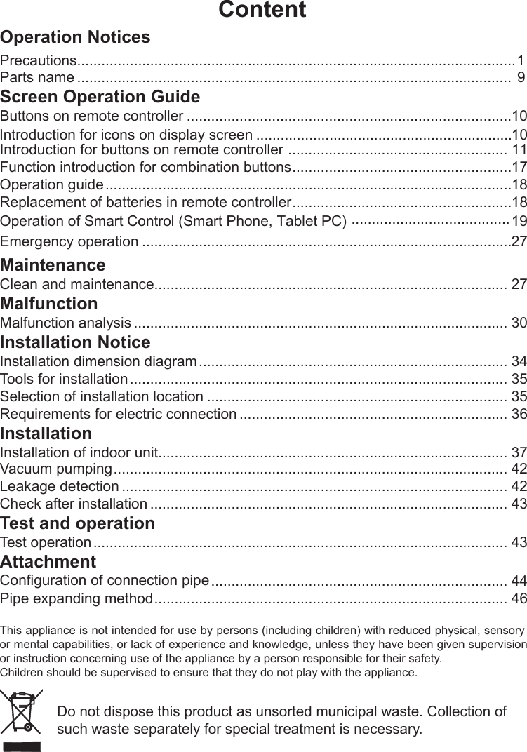 ContentOperation NoticesPrecautions............................................................................................................1Parts name ........................................................................................................... 9Screen Operation GuideButtons on remote controller ................................................................................10Introduction for buttons on remote controller ...................................................... 11Function introduction for combination buttons ......................................................17Operation guide ....................................................................................................18Replacement of batteries in remote controller ......................................................18Emergency operation ...........................................................................................27Operation of Smart Control (Smart Phone, Tablet PC)  .......................................19MaintenanceClean and maintenance....................................................................................... 27MalfunctionMalfunction analysis ............................................................................................ 30Installation NoticeInstallation dimension diagram ............................................................................ 34Tools for installation ............................................................................................. 35Selection of installation location .......................................................................... 35Requirements for electric connection .................................................................. 36InstallationInstallation of indoor unit...................................................................................... 37 Vacuum pumping ................................................................................................. 42Leakage detection ............................................................................................... 42Check after installation ........................................................................................ 43Test and operationTest operation ...................................................................................................... 43Attachment ......................................................................... 44Pipe expanding methodConfiguration of connection pipe ....................................................................................... 46Introduction for icons on display screen ...............................................................10This appliance is not intended for use by persons (including children) with reduced physical, sensory or mental capabilities,  or lack of experience and knowledge, unless they have been given supervision or instruction concerning use of the appliance by a person responsible for their safety.Children should be supervised to ensure that they do not play with the appliance.Do not dispose this product as unsorted municipal waste. Collection of such waste separately for special treatment is necessary.