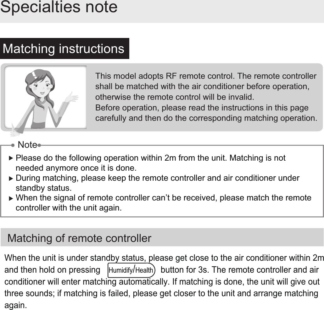 Matching instructionsSpecialties noteMatching of remote controllerPlease do the following operation within 2m from the unit. Matching is not needed anymore once it is done. During matching, please keep the remote controller and air conditioner under standby status.When the signal of remote controller can’t be received, please match the remote controller with the unit again.This model adopts RF remote control. The remote controller shall be matched with the air conditioner before operation, otherwise the remote control will be invalid.Before operation, please read the instructions in this page carefully and then do the corresponding matching operation.NoteWhen the unit is under standby status, please get close to the air conditioner within 2m and then hold on pressing                          button for 3s. The remote controller and air conditioner will enter matching automatically. If matching is done, the unit will give out three sounds; if matching is failed, please get closer to the unit and arrange matching again. Humidify/Health