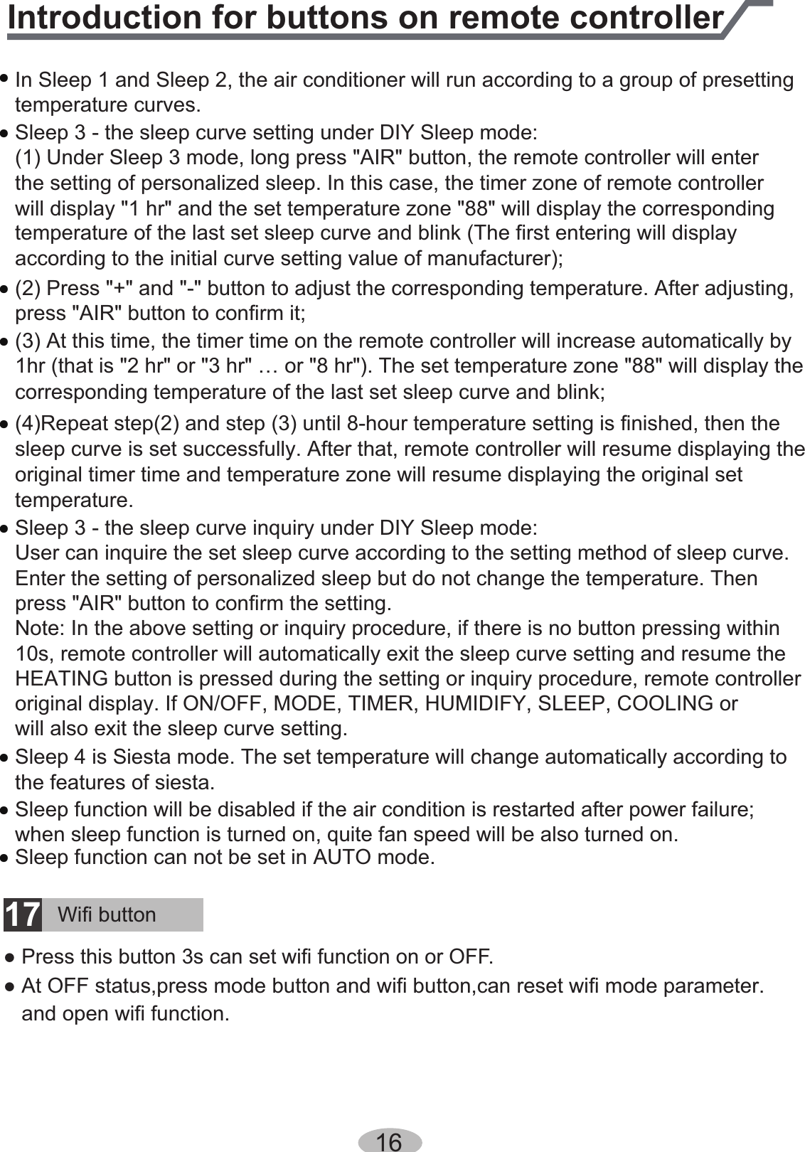 ƽtemperature curves. In Sleep 1 and Sleep 2, the air conditioner will run according to a group of presetting ƽSleep 3 - the sleep curve setting under DIY Sleep mode:(1) Under Sleep 3 mode, long press &quot;AIR&quot; button, the remote controller will enter the setting of personalized sleep. In this case, the timer zone of remote controller  will display &quot;1 hr&quot; and the set temperature zone &quot;88&quot; will display the corresponding temperature of the last set sleep curve and blink (The first entering will display according to the initial curve setting value of manufacturer); ƽSleep 3 - the sleep curve inquiry under DIY Sleep mode:User can inquire the set sleep curve according to the setting method of sleep curve. Enter the setting of personalized sleep but do not change the temperature. Then ƽSleep 4 is Siesta mode. The set temperature will change automatically according to ƽSleep function will be disabled if the air condition is restarted after power failure; ƽSleep function can not be set in AUTO mode.when sleep function is turned on, quite fan speed will be also turned on.the features of siesta. press &quot;AIR&quot; button to confirm the setting.Note: In the above setting or inquiry procedure, if there is no button pressing within 10s, remote controller will automatically exit the sleep curve setting and resume the original display. If ON/OFF, MODE, TIMER, HUMIDIFY, SLEEP, COOLING orHEATING button is pressed during the setting or inquiry procedure, remote controller will also exit the sleep curve setting.ƽ(2) Press &quot;+&quot; and &quot;-&quot; button to adjust the corresponding temperature. After adjusting, press &quot;AIR&quot; button to confirm it;ƽ(3) At this time, the timer time on the remote controller will increase automatically by 1hr (that is &quot;2 hr&quot; or &quot;3 hr&quot; … or &quot;8 hr&quot;). The set temperature zone &quot;88&quot; will display the corresponding temperature of the last set sleep curve and blink;ƽ(4)Repeat step(2) and step (3) until 8-hour temperature setting is finished, then the sleep curve is set successfully. After that, remote controller will resume displaying the original timer time and temperature zone will resume displaying the original set temperature.16Introduction for buttons on remote controllerWifi button17●Press this button 3s can set wifi function on or OFF.●At OFF status,press mode button and wifi button,can reset wifi mode parameter.and open wifi function.