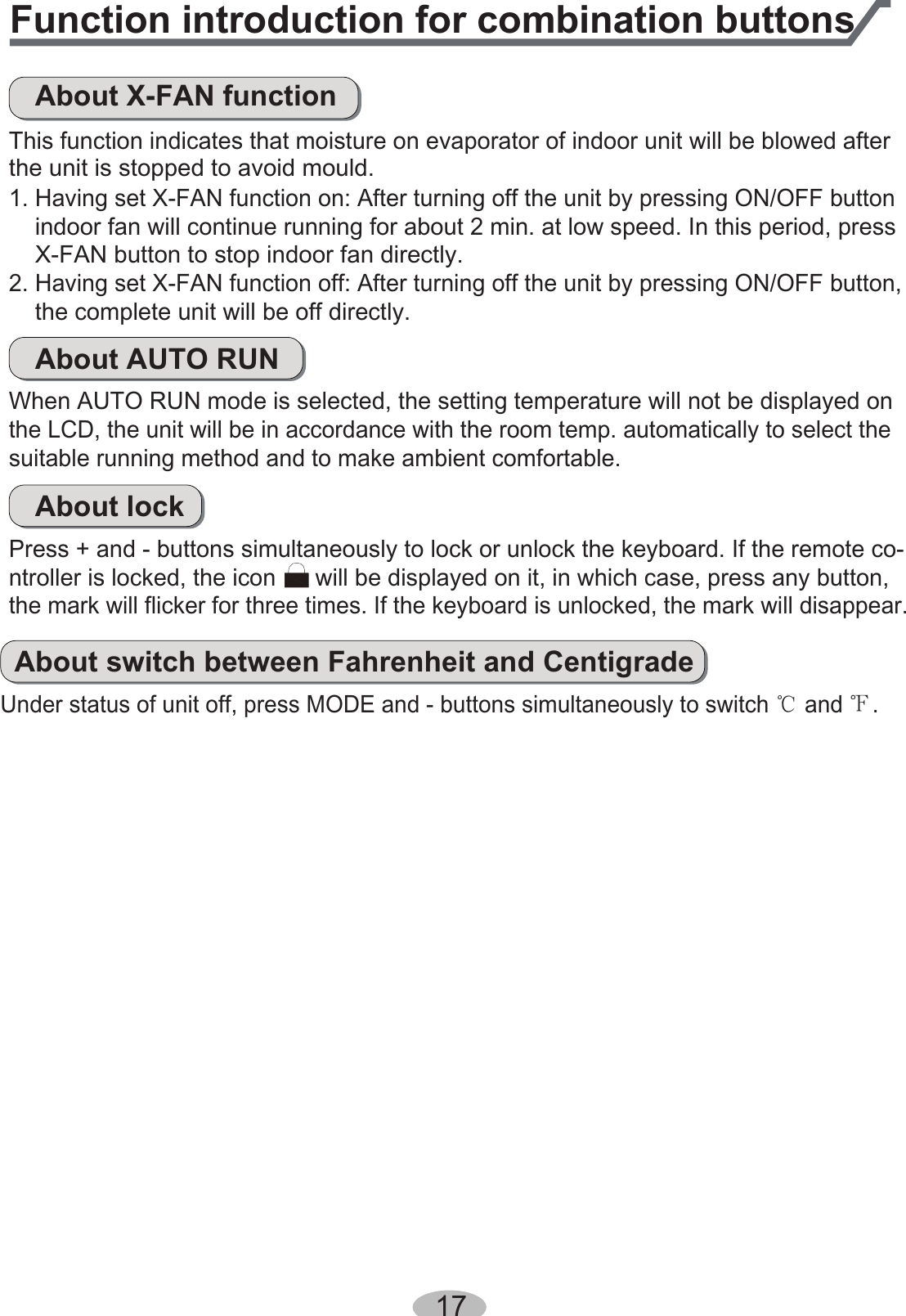 Function introduction for combination buttonsAbout X-FAN functionThis function indicates that moisture on evaporator of indoor unit will be blowed afterthe unit is stopped to avoid mould.indoor fan will continue running for about 2 min. at low speed. In this period, pressX-FAN button to stop indoor fan directly.1. Having set X-FAN function on: After turning off the unit by pressing ON/OFF buttonthe complete unit will be off directly.2. Having set X-FAN function off: After turning off the unit by pressing ON/OFF button,About AUTO RUNWhen AUTO RUN mode is selected, the setting temperature will not be displayed on the LCD, the unit will be in accordance with the room temp. automatically to select thesuitable running method and to make ambient comfortable.About lockPress + and - buttons simultaneously to lock or unlock the keyboard. If the remote co-ntroller is locked, the icon      will be displayed on it, in which case, press any button, the mark will flicker for three times. If the keyboard is unlocked, the mark will disappear.About switch between Fahrenheit and CentigradeUnder status of unit off, press MODE and - buttons simultaneously to switch Ƈ and Ɖ.17