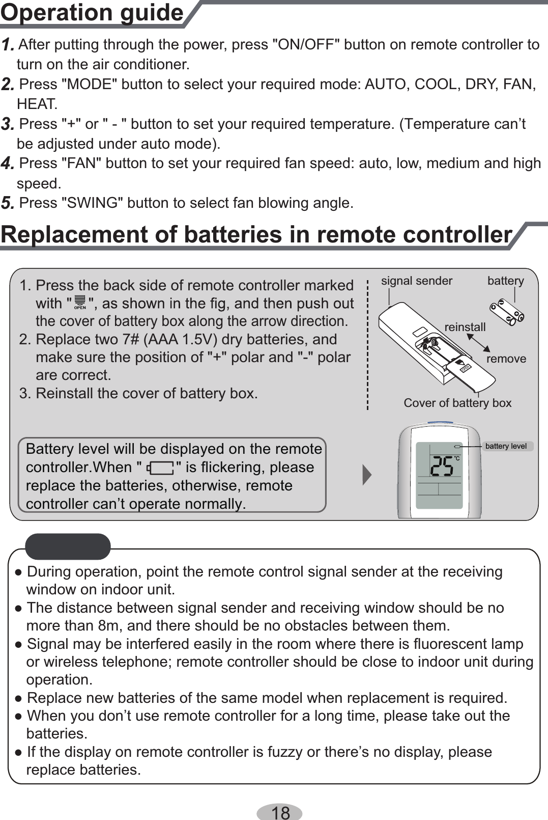 1. After putting through the power, press &quot;ON/OFF&quot; button on remote controller to    turn on the air conditioner.2.    HEAT.3. Press &quot;+&quot; or &quot; - &quot; button to set your required temperature. (Temperature can’t     be adjusted under auto mode).4. Press &quot;FAN&quot; button to set your required fan speed: auto, low, medium and high    speed. Press &quot;MODE&quot; button to select your required mode: AUTO, COOL, DRY, FAN,  5. Press &quot;SWING&quot; button to select fan blowing angle.Operation guideReplacement of batteries in remote controller1. Press the back side of remote controller marked    the cover of battery box along the arrow direction.2. Replace two 7# (AAA 1.5V) dry batteries, and    make sure the position of &quot;+&quot; polar and &quot;-&quot; polar    are correct.3. Reinstall the cover of battery box.signal sender batteryCover of battery boxremovereinstallNOTICE● During operation, point the remote control signal sender at the receiving    window on indoor unit.● The distance between signal sender and receiving window should be no    more than 8m, and there should be no obstacles between them.Signal may be interfered easily in the room where there is fluorescent lamp   or wireless telephone; remote controller should be close to indoor unit during    operation.● Replace new batteries of the same model when replacement is required.● When you don’t use remote controller for a long time, please take out the    batteries.● If the display on remote controller is fuzzy or there’s no display, please       replace batteries.Battery level will be displayed on the remote replace the batteries, otherwise, remote controller can’t operate normally. controller.When &quot;        &quot; is flickering, pleasebattery level18