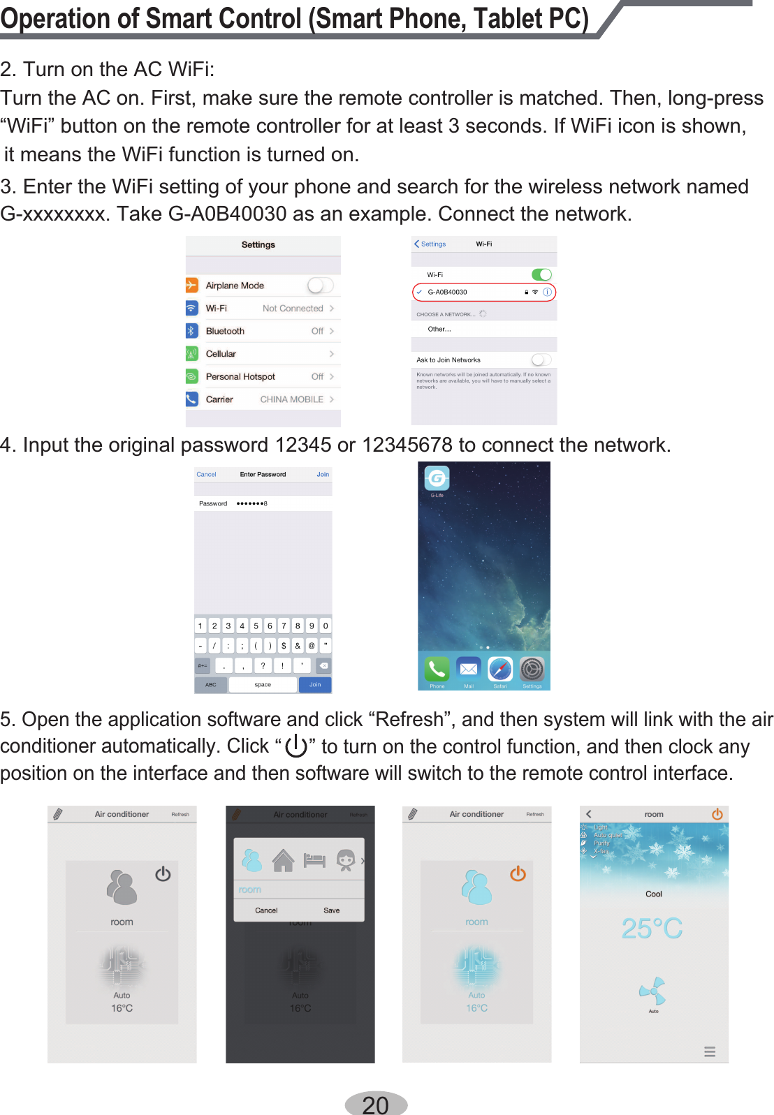 Operation of Smart Control (Smart Phone, Tablet PC)2. Turn on the AC WiFi:Turn the AC on. First, make sure the remote controller is matched. Then, long-press“WiFi” button on the remote controller for at least 3 seconds. If WiFi icon is shown, it means the WiFi function is turned on.3. Enter the WiFi setting of your phone and search for the wireless network named G-xxxxxxxx. Take G-A0B40030 as an example. Connect the network.4. Input the original password 12345 or 12345678 to connect the network.5. Open the application software and click “Refresh”, and then system will link with the air conditioner automatically. Click “     ” to turn on the control function, and then clock any position on the interface and then software will switch to the remote control interface.20