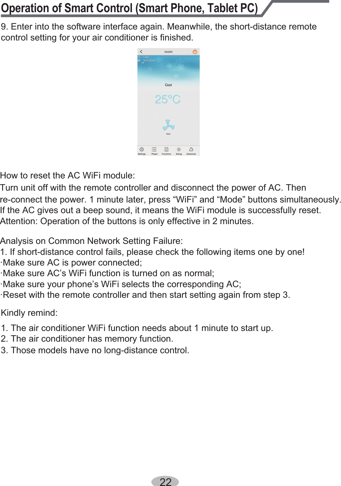 Operation of Smart Control (Smart Phone, Tablet PC)9. Enter into the software interface again. Meanwhile, the short-distance remote control setting for your air conditioner is finished.  22How to reset the AC WiFi module:Kindly remind:1. The air conditioner WiFi function needs about 1 minute to start up.2. The air conditioner has memory function.3. Those models have no long-distance control.Turn unit off with the remote controller and disconnect the power of AC. Then re-connect the power. 1 minute later, press “WiFi” and “Mode” buttons simultaneously.If the AC gives out a beep sound, it means the WiFi module is successfully reset. Attention: Operation of the buttons is only effective in 2 minutes.Analysis on Common Network Setting Failure:1. If short-distance control fails, please check the following items one by one!·Make sure AC is power connected;·Make sure AC’s WiFi function is turned on as normal;·Make sure your phone’s WiFi selects the corresponding AC;·Reset with the remote controller and then start setting again from step 3.