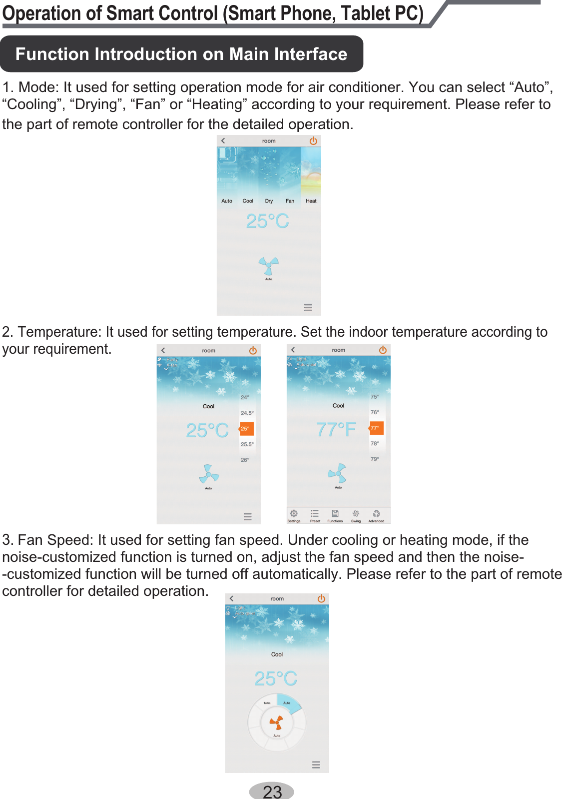 23Operation of Smart Control (Smart Phone, Tablet PC)1. Mode: It used for setting operation mode for air conditioner. You can select “Auto”, “Cooling”, “Drying”, “Fan” or “Heating” according to your requirement. Please refer to the part of remote controller for the detailed operation.3. Fan Speed: It used for setting fan speed. Under cooling or heating mode, if the noise-customized function is turned on, adjust the fan speed and then the noise--customized function will be turned off automatically. Please refer to the part of remote controller for detailed operation. 2. Temperature: It used for setting temperature. Set the indoor temperature according to your requirement.Function Introduction on Main Interface