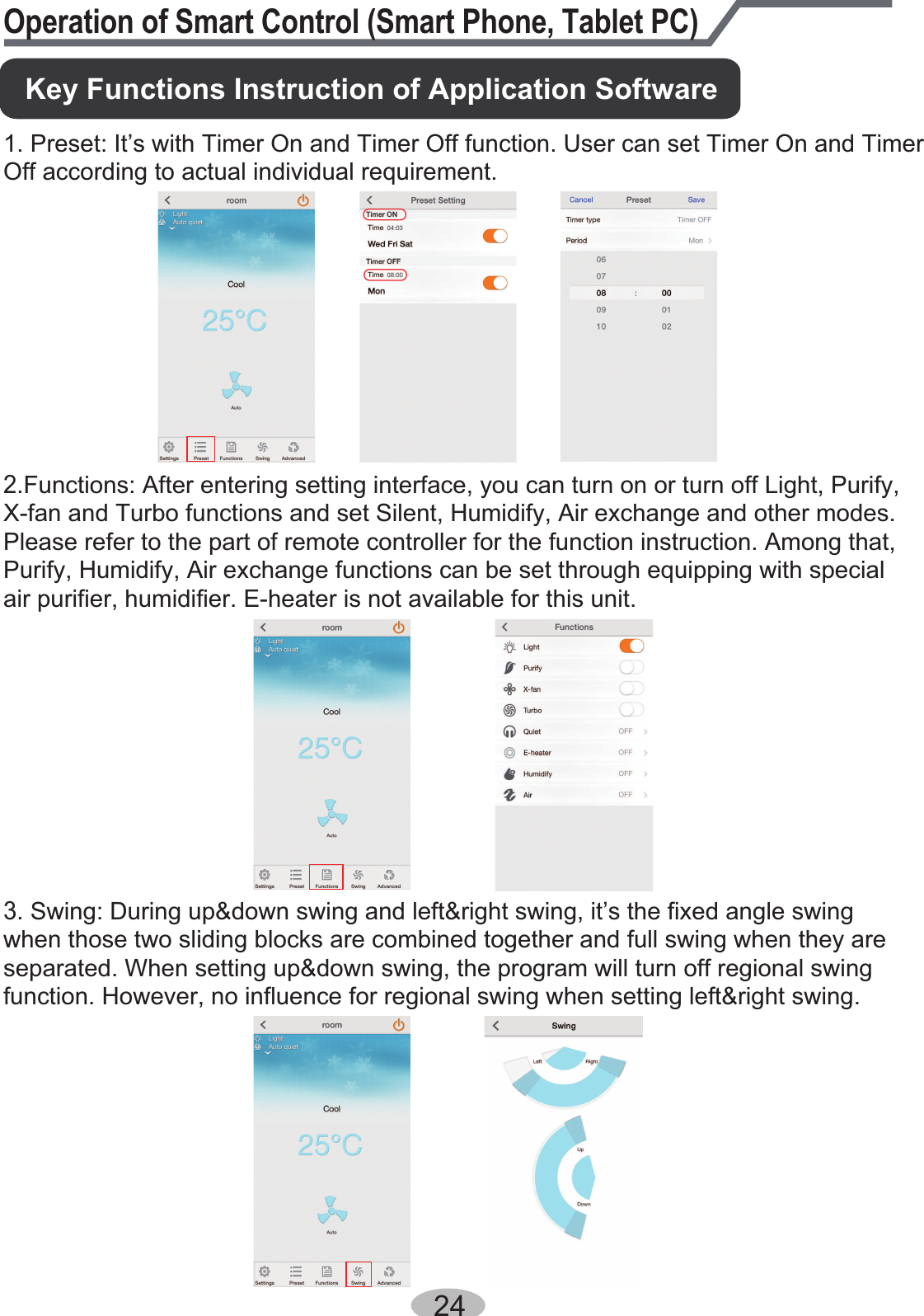 24Operation of Smart Control (Smart Phone, Tablet PC)1. Preset: It’s with Timer On and Timer Off function. User can set Timer On and Timer Off according to actual individual requirement. 2.Functions: After entering setting interface, you can turn on or turn off Light, Purify, X-fan and Turbo functions and set Silent, Humidify, Air exchange and other modes. Please refer to the part of remote controller for the function instruction. Among that, Purify, Humidify, Air exchange functions can be set through equipping with special air purifier, humidifier. E-heater is not available for this unit. Key Functions Instruction of Application Software3. Swing: During up&amp;down swing and left&amp;right swing, it’s the fixed angle swing when those two sliding blocks are combined together and full swing when they are separated. When setting up&amp;down swing, the program will turn off regional swing function. However, no influence for regional swing when setting left&amp;right swing.