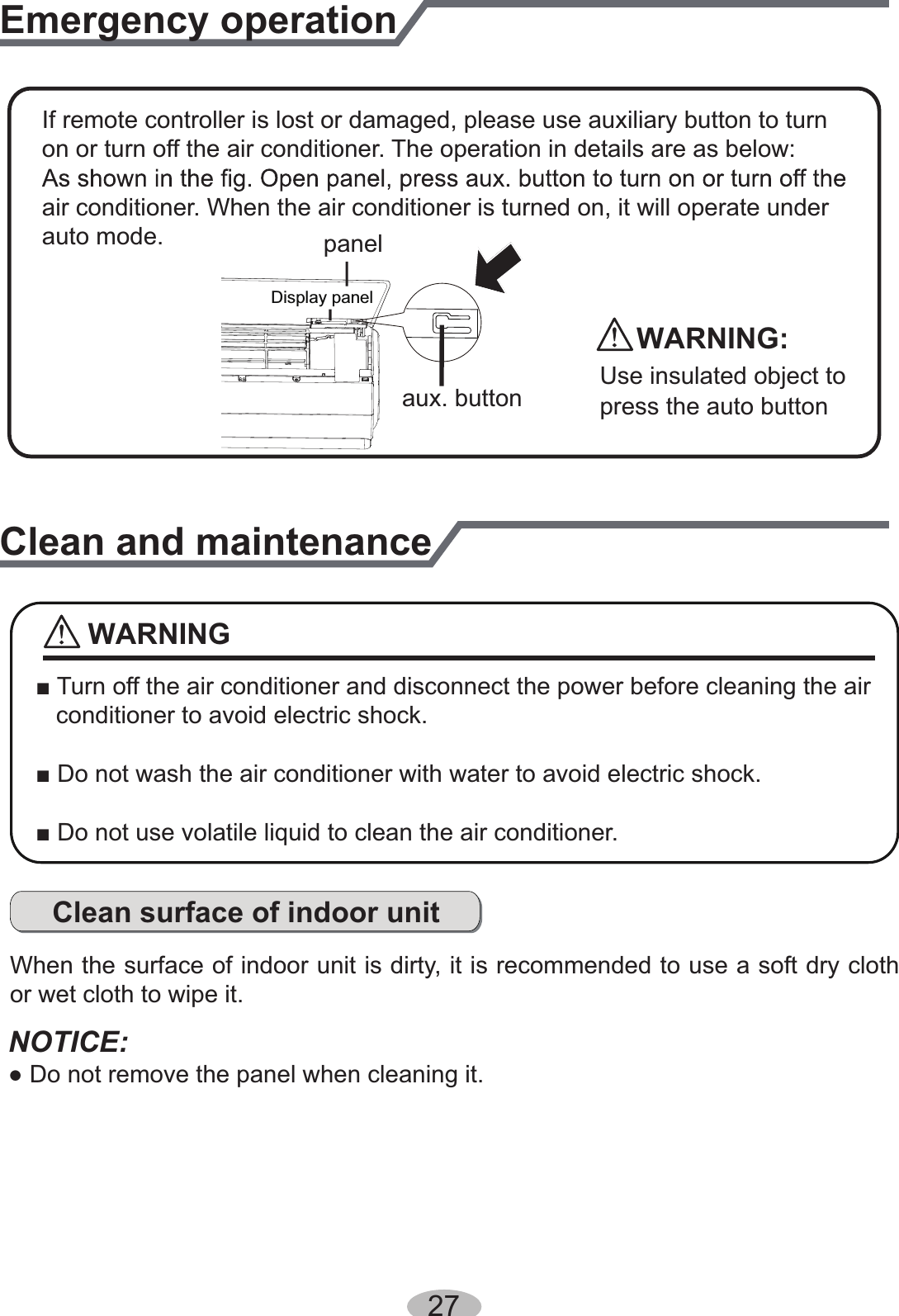 27Emergency operationIf remote controller is lost or damaged, please use auxiliary button to turnon or turn off the air conditioner. The operation in details are as below:air conditioner. When the air conditioner is turned on, it will operate underauto mode.aux. buttonpanelDisplay panelClean and maintenance■ Turn off the air conditioner and disconnect the power before cleaning the air    conditioner to avoid electric shock.■ Do not wash the air conditioner with water to avoid electric shock.■ Do not use volatile liquid to clean the air conditioner.Clean surface of indoor unitWhen the surface of indoor unit is dirty, it is recommended to use a soft dry cloth or wet cloth to wipe it.NOTICE:● Do not remove the panel when cleaning it.WARNINGWARNING:Use insulated object to press the auto button