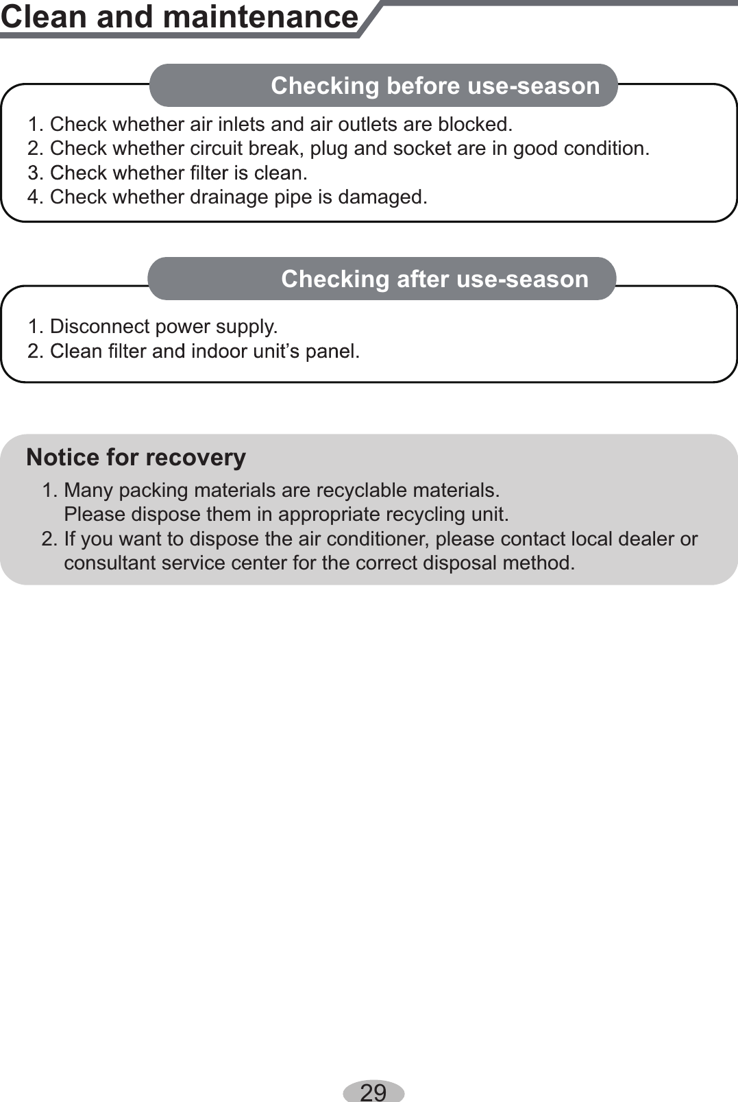 Clean and maintenanceNotice for recovery1. Many packing materials are recyclable materials.    Please dispose them in appropriate recycling unit.2. If you want to dispose the air conditioner, please contact local dealer or    consultant service center for the correct disposal method.29NOTICE: Checking after use-season1. Check whether air inlets and air outlets are blocked.2. Check whether circuit break, plug and socket are in good condition.4. Check whether drainage pipe is damaged.1. Disconnect power supply.NOTICE: Checking before use-season 