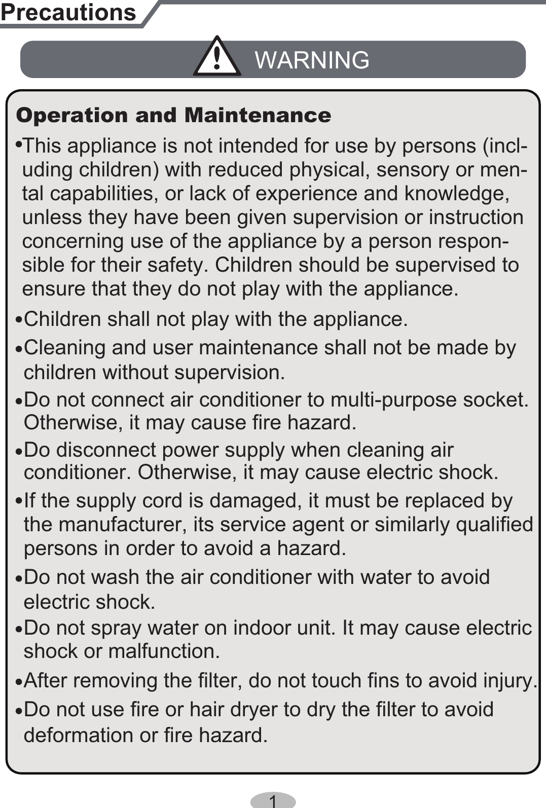 1PrecautionsWARNINGDo not connect air conditioner to multi-purpose socket.This appliance is not intended for use by persons (incl-Operation and MaintenanceIf the supply cord is damaged, it must be replaced by the manufacturer, its service agent or similarly qualified persons in order to avoid a hazard.Do not spray water on indoor unit. It may cause electricshock or malfunction.Otherwise, it may cause fire hazard.Children shall not play with the appliance.Cleaning and user maintenance shall not be made by children without supervision.uding children) with reduced physical, sensory or men-tal capabilities, or lack of experience and knowledge, unless they have been given supervision or instruction concerning use of the appliance by a person respon-sible for their safety. Children should be supervised toensure that they do not play with the appliance.Do not wash the air conditioner with water to avoid electric shock.After removing the filter, do not touch fins to avoid injury.Do not use fire or hair dryer to dry the filter to avoiddeformation or fire hazard.Do disconnect power supply when cleaning air conditioner. Otherwise, it may cause electric shock.