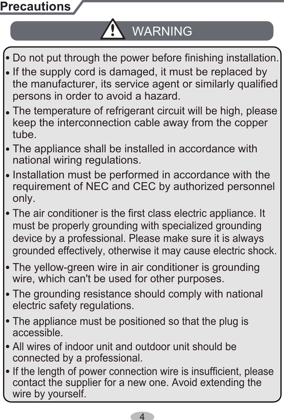 Installation must be performed in accordance with the persons in order to avoid a hazard.must be properly grounding with specialized grounding device by a professional. Please make sure it is always grounded effectively, otherwise it may cause electric shock.The appliance must be positioned so that the plug is accessible.If the length of power connection wire is insufficient, please contact the supplier for a new one. Avoid extending the wire by yourself.All wires of indoor unit and outdoor unit should be connected by a professional. national wiring regulations.requirement of NEC and CEC by authorized personnel only.PrecautionsWARNINGwire, which can&apos;t be used for other purposes.The grounding resistance should comply with national electric safety regulations.The air conditioner is the first class electric appliance. It keep the interconnection cable away from the copper tube.The temperature of refrigerant circuit will be high, please the manufacturer, its service agent or similarly qualified If the supply cord is damaged, it must be replaced by The yellow-green wire in air conditioner is grounding The appliance shall be installed in accordance with Do not put through the power before finishing installation.4