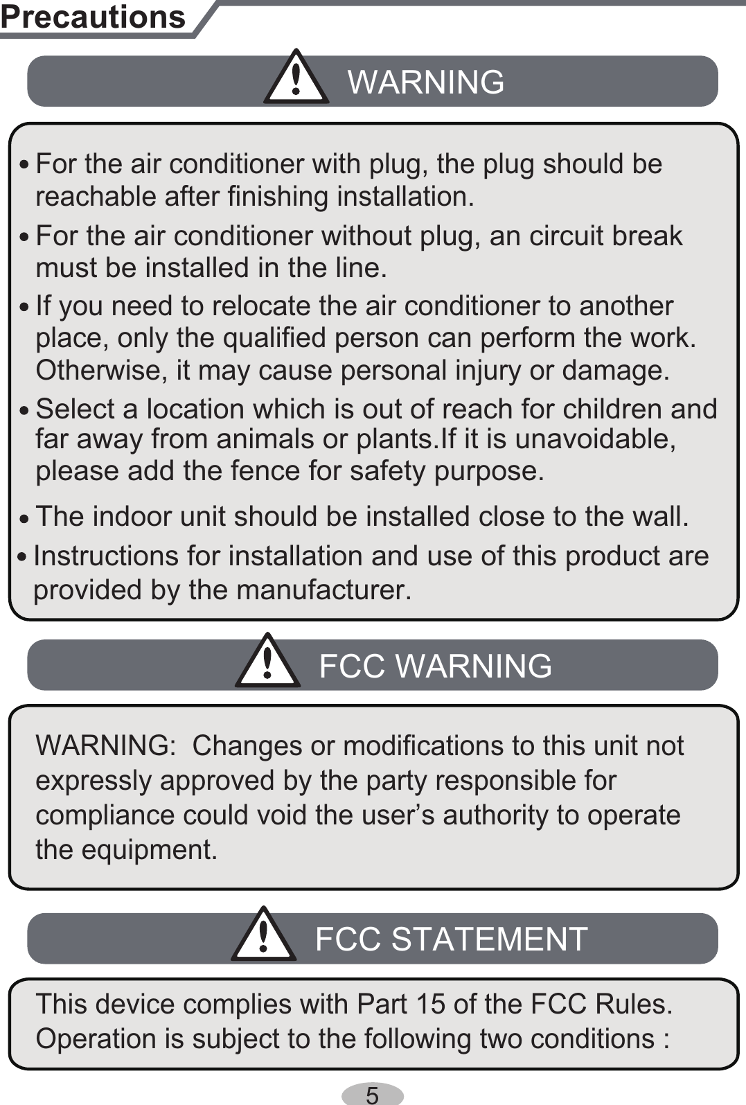 The indoor unit should be installed close to the wall. reachable after finishing installation.far away from animals or plants.If it is unavoidable, please add the fence for safety purpose.PrecautionsWARNINGFCC WARNINGplace, only the qualified person can perform the work. Otherwise, it may cause personal injury or damage.If you need to relocate the air conditioner to another must be installed in the line.For the air conditioner without plug, an circuit break Select a location which is out of reach for children and For the air conditioner with plug, the plug should be  5Instructions for installation and use of this product are provided by the manufacturer. expressly approved by the party responsible for compliance could void the user’s authority to operate the equipment.WARNING:  Changes or modifications to this unit not FCC STATEMENTOperation is subject to the following two conditions : This device complies with Part 15 of the FCC Rules. 