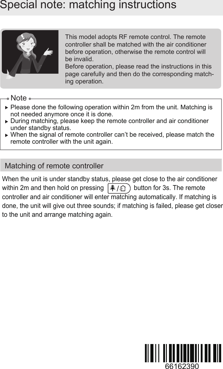 Special note: matching instructionsMatching of remote controllerPlease done the following operation within 2m from the unit. Matching is  not needed anymore once it is done. During matching, please keep the remote controller and air conditioner under standby status.When the signal of remote controller can’t be received, please match the remote controller with the unit again.This model adopts RF remote control. The remote  controller shall be matched with the air conditioner before operation, otherwise the remote control willbe invalid.Before operation, please read the instructions in this page carefully and then do the corresponding match-ing operation.NoteWhen the unit is under standby status, please get close to the air conditioner within 2m and then hold on pressing                 button for 3s. The remote controller and air conditioner will enter matching automatically. If matching is done, the unit will give out three sounds; if matching is failed, please get closer to the unit and arrange matching again. 66162390/