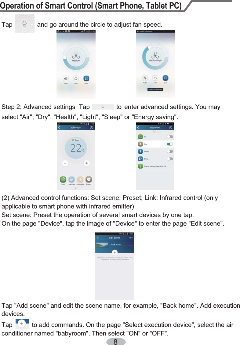 Operation of Smart Control (Smart Phone, Tablet PC)8Tap              and go around the circle to adjust fan speed. Step 2: Advanced settings  Tap               to  enter advanced settings. You may select &quot;Air&quot;, &quot;Dry&quot;, &quot;Health&quot;, &quot;Light&quot;, &quot;Sleep&quot; or &quot;Energy saving&quot;.(2) Advanced control functions: Set scene; Preset; Link: Infrared control (only applicable to smart phone with infrared emitter)Set scene: Preset the operation of several smart devices by one tap. On the page &quot;Device&quot;, tap the image of &quot;Device&quot; to enter the page &quot;Edit scene&quot;.Tap &quot;Add scene&quot; and edit the scene name, for example, &quot;Back home&quot;. Add execution devices.Tap           to add commands. On the page &quot;Select execution device&quot;, select the air conditioner named &quot;babyroom&quot;. Then select &quot;ON&quot; or &quot;OFF&quot;.