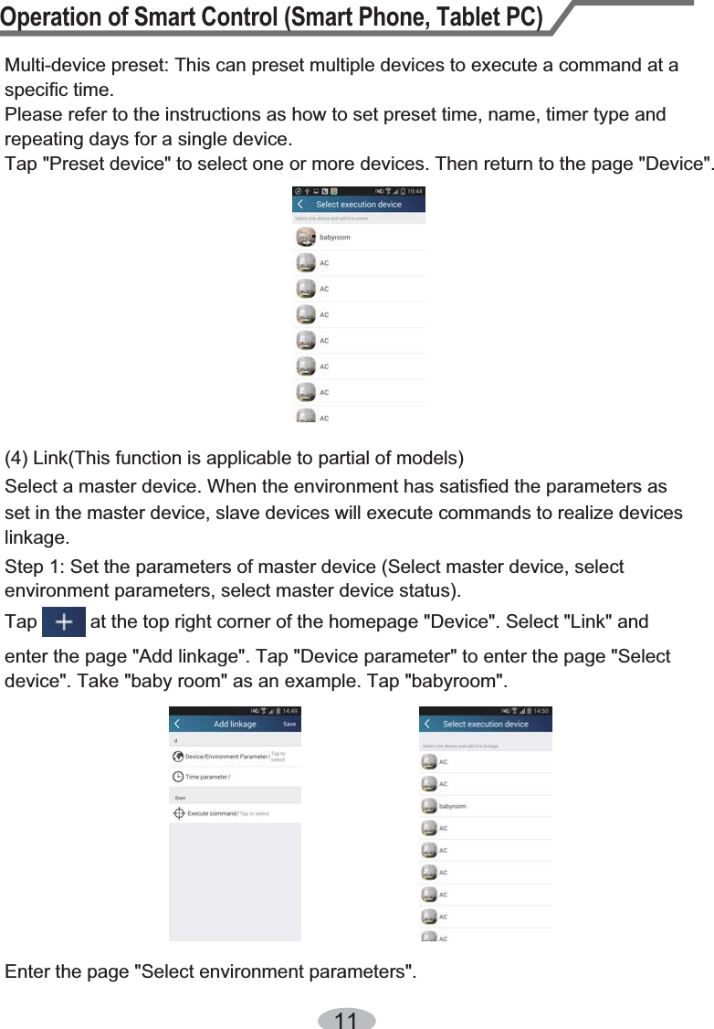 Operation of Smart Control (Smart Phone, Tablet PC)11Multi-device preset: This can preset multiple devices to execute a command at a specific time.Please refer to the instructions as how to set preset time, name, timer type and repeating days for a single device.Tap &quot;Preset device&quot; to select one or more devices. Then return to the page &quot;Device&quot;.(4) Link(This function is applicable to partial of models)set in the master device, slave devices will execute commands to realize devices Select a master device. When the environment has satisfied the parameters as linkage.Step 1: Set the parameters of master device (Select master device, select environment parameters, select master device status).Tap          at the top right corner of the homepage &quot;Device&quot;. Select &quot;Link&quot; and enter the page &quot;Add linkage&quot;. Tap &quot;Device parameter&quot; to enter the page &quot;Select device&quot;. Take &quot;baby room&quot; as an example. Tap &quot;babyroom&quot;.Enter the page &quot;Select environment parameters&quot;.